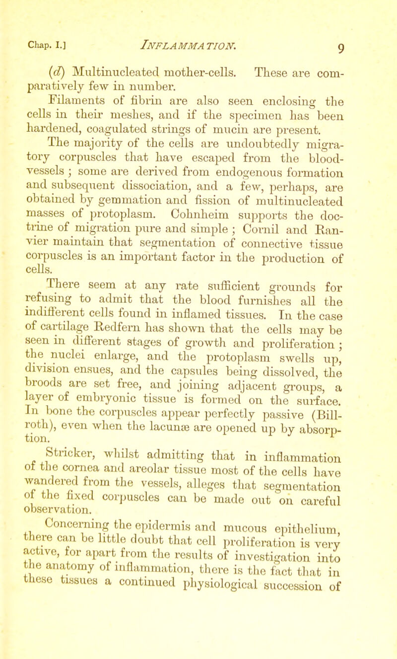(d) Multinucleated mother-cells. These are com- paratively few in number. Filaments of fibrin are also seen enclosing the cells in their meshes, and if the specimen has been hardened, coagulated strings of mucin are present. The majority of the cells are undoubtedly migra- tory corpuscles that have escaped from the blood- vessels ; some are derived from endogenous formation and subsequent dissociation, and a few, perhaps, are obtained by gemmation and fission of multinucleated masses of protoplasm. Oohnheim supports the doc- triue of migration pure and simple ; Cornil and Ran- vier maintain that segmentation of connective tissue corpuscles is an important factor in the production of cells. There seem at any rate sufiicient grounds for refusing to admit that the blood furnishes all the indiflferent cells found in inflamed tissues. In the case of cartilage Redfern has shown that the cells may be seen in difierent stages of growth and proliferation ; the nuclei enlarge, and the protoplasm swells up, division ensues, and the capsules being dissolved, the broods are set free, and joining adjacent gi^oups, a layer of embryonic tissue is formed on the surface. In bone the corpuscles appear perfectly passive (Bill- roth), even when the lacunjB are opened up by absorp- Stricker, whilst admitting that in inflammation of the cornea and areolar tissue most of the cells have wandered from the vessels, alleges that segmentation ot the fixed corpuscles can be made out on careful observation. Concerning the epidermis and mucous epithelium there can be little doubt that cell proliferation is very active, for apart from the results of investigation into the anatomy of uiflammation, there is the fact that in these tissues a continued physiological succession of