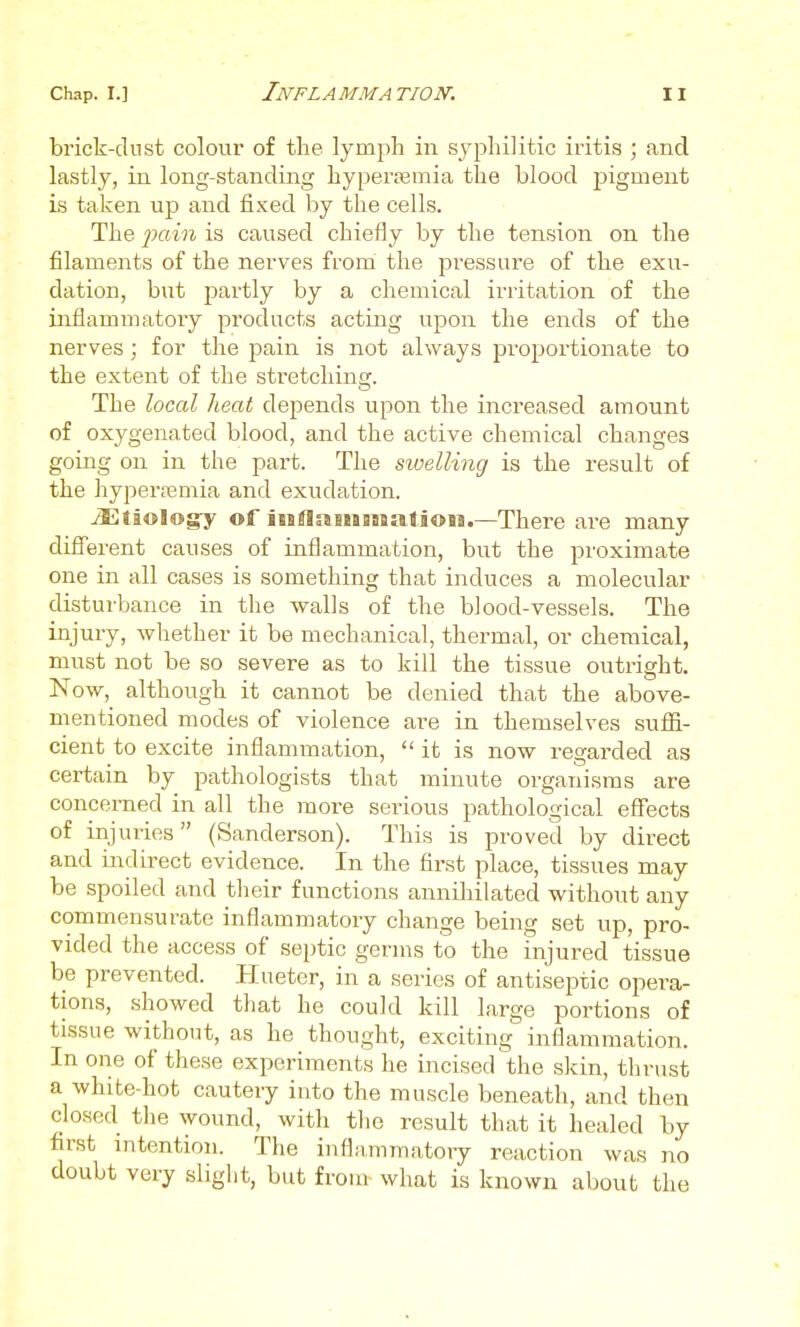brick-dnst colour of the lymph in sji^hilitic iritis ; and lastly, in long-standing hyperpemia the blood pigment is taken up and fixed by the cells. The jx^dn is caused chiefly by the tension on the filaments of the nerves from the pressure of the exu- dation, but partly by a chemical irritation of the inflammatory products acting upon the ends of the nerves; for the pain is not always proportionate to the extent of the stretchinof. The local heat depends upon the increased amount of oxygenated blood, and the active chemical changes going on in the part. The swelling is the result of the hyperreniia and exudation. ^tiologry of inflaiiSBSsatiOH.—There are many difl'erent causes of inflammation, but the proximate one in all cases is something that induces a molecular disturbance in the walls of the blood-vessels. The injury, whether it be mechanical, thermal, or chemical, must not be so severe as to kill the tissue outright. Now, although it cannot be denied that the above- mentioned modes of violence are in themselves suffi- cient to excite inflammation,  it is now regarded as certain by pathologists that minute organisms are concerned in all the more serious pathological effects of injuries (Sanderson). This is proved by direct and indirect evidence. In the first place, tissues may be spoiled and their functions annihilated without any commensurate inflammatory change being set up, pro- vided the access of septic germs to the injured tissue be prevented. Hueter, in a series of antiseptic opera- tions, showed that he could kill large portions of tissue without, as he thought, exciting inflammation. In one of these experiments he incised the skin, thrust a white-hot cautery into the muscle beneath, and then closed the wound, with tlie result that it healed by first intention. The inflammatoiy reaction was no doubt very slight, but from what is known about the
