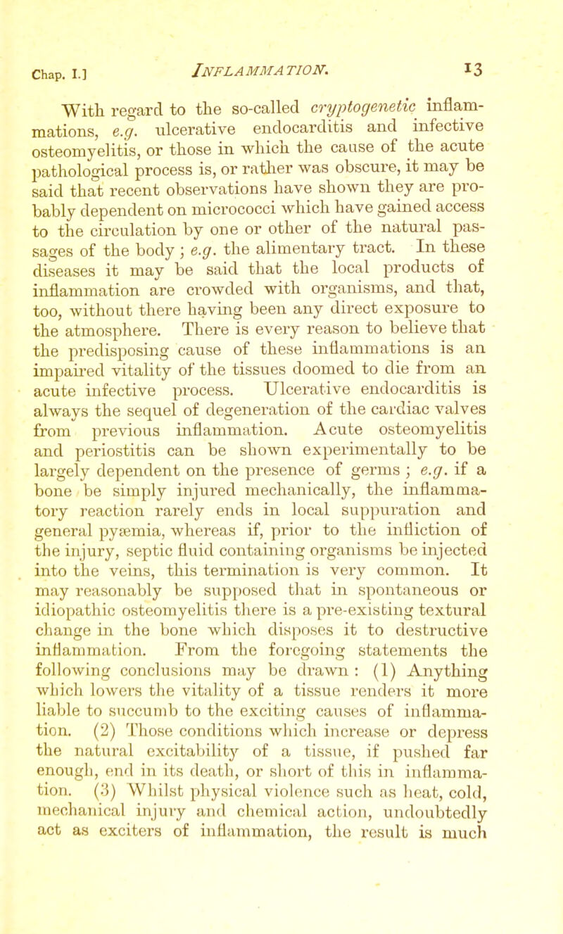 With regard to the so-called cryptogenetic^ inflam- mations, e.g. ulcerative endocarditis and infective osteomyelitis, or those in which the cause of the acute pathological process is, or ratl^er was obscure, it may be said that recent observations have shown they are pro- bably dependent on micrococci which have gained access to the circulation by one or other of the natural pas- sages of the body; e.g. the alimentary tract. In these diseases it may be said that the local products of inflammation are crowded with organisms, and that, too, without there having been any direct exposure to the atmosphere. There is every reason to believe that the predisposing cause of these inflammations is an impaii-ed vitality of the tissues doomed to die from an acute infective process. Ulcerative endocarditis is always the sequel of degeneration of the cardiac valves from previous inflammation. Acute osteomyelitis and periostitis can be shown experimentally to be largely dependent on the presence of germs ; e.g. if a bone be simply injured mechanically, the inflamma- tory reaction rarely ends in local suppuration and general pytemia, whereas if, prior to the infliction of the injury, septic fluid containing organisms be injected into the veins, this termination is very common. It may reasonably be supposed that in spontaneous or idiopathic osteomyelitis there is a pre-existing textural change in the bone which disposes it to destructive inflammation. From the foregoing statements the following conclusions may be drawn : (1) Anything which lowers the vitality of a tissue renders it more liable to succumb to the exciting causes of inflamma- tion. (2) Those conditions which increase or depress the natural excitabilitj'' of a tissue, if pushed far enough, end in its death, or short of this in inflamma- tion. (.3) Whilst physical violence such as heat, cold, mechanical injury and chemical action, undoubtedly act as exciters of inflammation, the result is much