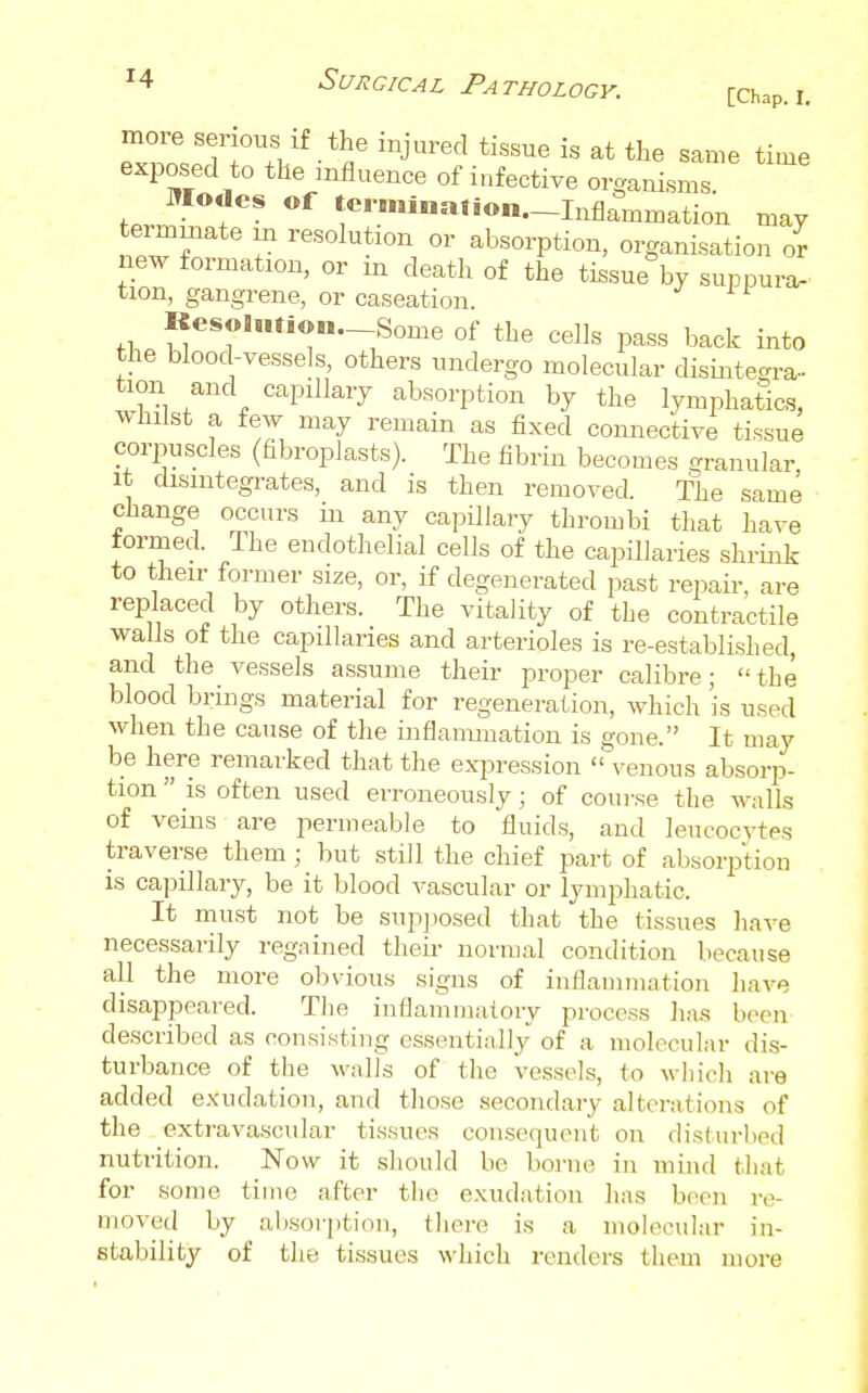 [Chap. I, exposed to the influence of infective organisms ,J V^- *«i»a»*«n.-Inflammation may new r ^^'^^^^^^^^^^ absorption, organisation or new formation, or in death of the tissue by suppura- tion, gangrene, or caseation. Resolution. Some of the cells pass back into the blood-vessels, others undergo molecular disintegra- tion and capillary absorption by the lymphatics, whilst a few may remain as fixed connective tissue corpuscles (fibroplasts). The fibrin becomes granular, It disintegrates, and is then removed. The same change occurs in any capillary thrombi that have formed. The endothelial cells of the capillaries shrink to their former size, or, if degenerated past reijair, are replaced by others. The vitality of the contractile walls of the capillaries and arterioles is re-established, and the vessels assume their proper calibre; the blood brings material for regeneration, which is used when the cause of the inflammation is gone. It may be here remarked that the expression  venous absorp- tion  is often used erroneously; of course the walls of veins are permeable to fluids, and leucocytes traverse them ; but still the chief part of absoriDtiou is capillary, be it blood A'ascular or lymi^hatic. It must not be supjiosed that the tissues liave necessarily regained theii- normal condition because all the more olnious signs of inflammation haA'e disappeared. The inflammaioiy process ha.s been described as consisting essentially of a molecular dis- turbance of the walls of the vessels, to wliich are added exudation, and those secondary altci'ations of the extravascular tissues consequent on disturbed nutrition. Now it should bo borne in mind tliat for some time after the exudation has been re- moved by absorption, there is a molecular in- stability of the tissues which renders them more