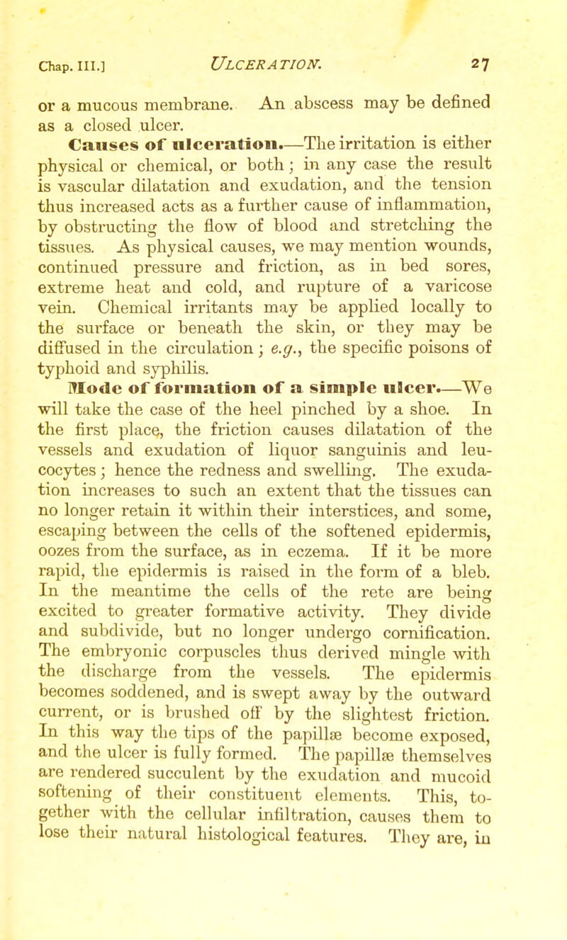 or a mucous membrane. An abscess may be defined as a closed ulcer. Causes of ulceration.—The irritation is either physical or chemical, or both; in any case the result is vascular dilatation and exudation, and the tension thus increased acts as a further cause of inflammation, by obstructing the flow of blood and stretching the tissues. As physical causes, we may mention wounds, continued pressure and friction, as in bed sores, extreme heat and cold, and rupture of a varicose vein. Chemical irritants may be applied locally to the surface or beneath the skin, or tbey may be diffused in the circulation; e.^., the specific poisons of typhoid and syphilis. Mode of formation of a simple ulcer.—We will take the case of the heel pinched by a shoe. In the first place, the friction causes dilatation of the vessels and exudation of liquor sanguinis and leu- cocytes ; hence the redness and swelling. The exuda- tion increases to such an extent that the tissues can no longer retain it within their interstices, and some, escaping between the cells of the softened epidermis, oozes from the surface, as in eczema. If it be more rapid, the epidermis is raised in the form of a bleb. In the meantime the cells of the rete are beina excited to greater formative activity. They divide and subdivide, but no longer undergo cornification. The embryonic corpuscles thus derived mingle with the discharge from the vessels. The epidermis becomes soddened, and is swept away by the outward current, or is brushed ofl' by the slightest friction. In this way the tips of the papillse become exposed, and the ulcer is fully formed. The papillte themselves are rendered succulent by the exudation and mucoid softening of their constituent elements. This, to- gether with the cellular infiltration, cau.ses them to lose their natural histological features. They are, in