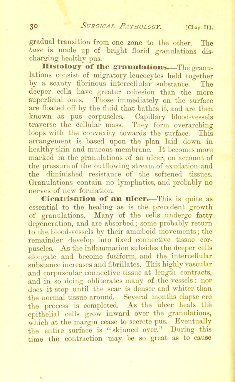 gradual transition from one zone to the other. The base is made up of bright florid granulations dis- chai'ging healthy pus. Histologry of the ^anulatioiis.—The granu- lations consist of migratory leucocytes held together by a scanty fibrinous intercellular substance. The deeper cells have greater cohesion than the more superficial ones. Those immediately on the surface are floated oft by the fluid that bathes it, and are then known as pus corpuscles. Capillary blood-vessels traverse the cellular mass. They form overarching loops with the convexity towards the surface. This arrangement is based upon the plan laid down in healthy skin and mucous membrane. It becomes more marked in the granulations of an ulcer, on account of the pressure of the outflowing stream of exudation and the diminished resistance of the softened tissues. Granulations contain no lymphatics, and probably no nerves of new formation. Cicatrisation of an ulcer.—This is quite as essential to the healing as is the precodent growth of granulations. Many of the cells undergo fatty degeneration, and are absorbed; some probably return to the blood-vessels by their amoeboid movements; the remainder develop into fixed connective tissue cor- puscles. As the inflammation subsides the deeper cells elongate and become fusiform, and the intercellular substance increases and fibrillates. This highly vascular and corpuscular connective tissue at length contracts, and in so doing obliterates many of the vessels ; nor does it stop until the scar is denser and whiter than the normal tissue around. Several months ehq^se ere the process is completed. As the ulcer heals the epithelial cells grow inward over the granulations, which at tlie margin cease to secrete pus. Eventually the entire surface is skinned over. During tliis time the contraction may be so great as to cause