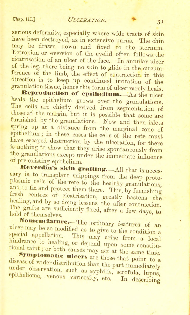 serious deformity, especially where wide tracts of skin have been destroyed, as in extensive burns. The chin may be drawn down and fixed to the sternum. Ectropion or eversion of the eyelid often follows the cicatrisation of an ulcer of the face. In annular ulcer of the leg, there being no skin to glide in the circum- ference of the limb, the effect of contraction in this direction is to keep up continued irritation of the granulation tissue, hence this form of ulcer rarely heals Reproduction of cpitlicliiim As the ulcer heals the epithelium grows over the granulations. The cells are chieBy de)ived from segmentation of those at the margin, but it is possible that some are furnished by the granulations. Now and then islets sprmg up at a distance from the marginal zone of epithelium ; in these cases the cells of the rete must have escaped destruction by the ulceration, for there is nothing to show that they arise spontaneously from the granulations excejit under the immediate influence ot pre-existmg epithelium. Keverdin's skin srafting—All that is neces- sary IS to transplant snippings from the deep proto- plasmic cells of thereto to the healthy granulations, and to fix and protect them there. This, by furnishinc^ resh centres of cicatrisation, greatly hastens the healing, and by so doing lessens the after contraction. S^utmsXf ^^^^'^^ ^'^^^ ^ '^y^' IV«mcncIature.-The ordinary features of an ulcer may be so modified as to give lo the conditL a pecial appellation. This may arise from a locn! r^U^t' i s-ecJusS Svmm«.n.. T' '^^^ time. r \ ^^-e tl^ose that point to a enirhpUn '^P^'i^i^' lupus epithelioma, venous varicosity, etc. In describing