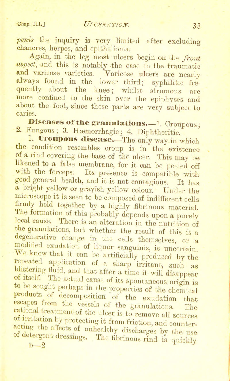 fenis the inquiry is veiy limited after excluding chancres, herpes, and epithelioma. Again, in the leg most ulcers begin on the front aspect, and this is notably the case in the traumatic and varicose varieties. Varicose ulcers are nearly always found in the lower third; syphilitic fre- quently about the knee; whilst strumous are more confined to the skin over the epiphyses and about the foot, since these parts are very subject to caries. Diseases of tlie gi-anulatioiis 1. Croupous; 2. Fungous; 3. Haimorrhagic; 4. Diphtheritic. 1. Croupous disease.—The only way in which the condition resembles croup is in the existence of a rind covering the base of the ulcer. This may be likened to a false membrane, for it can be peeled off with the forceps. Its presence is compatible with good general health, and it is not contagious. It has a bright yellow or grayish yellow colour. Under the microscope it is seen to be composed of indifferent cells hrmly held together by a highly fibrinous material, ihe formation of this probably depends upon a purely local cause. There is an alteration in the nutrition of the granulations, but whether the result of this is a degenerative change in tlie cells themselves, or a modihed exudation of liquor sanguinis, is uncertain. We know that it can be artiiicially produced by the repeated apphcation of a sharp irritant, such as blistering fluid, and that after a time it will disappear of Itself I he actual cause of its spontaneous origin is to be sought perhaps in the ].ropeities of tlie chemical products of decomposition of the exudation that escapes from the vessels of the granulations. The rational treatment of the ulcer is to remove all sources acting the effects of unhealthy discharges by the use of detergent dressings. The fibrinous rind I quicS,?