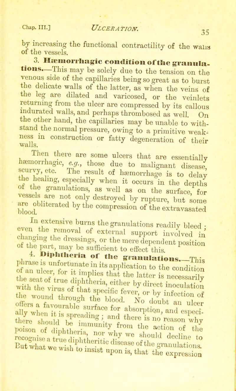 by increasing the functional contractility of the walis of the vessels. 3. Hsemorrhagtc condition oftlie gi-amila- tions—This may be solely due to the tension on the venous side of the capillaries being so great as to burst the delicate walls of the latter, as when the veins of the leg are dilated and varicosed, or the veinlets returnmg from the ulcer are compressed by its callous indurated walls, and perhaps thrombosed as well On the other hand, the capillaries may be unable to with- stand the normal pressure, owing to a primitive weak- ness m construction or fatty degeneration of their walls. Then there are some ulcers that are essentially hc^morrhagic, ^g., those due to malignant disease scurvy, etc. The_ result of haemorrhage is to dela^ the healuig, especially when it occurs in the depths ot the granulations, as well as on the surface for • IrTohir destroyed by rupture, but ^ome bLd ^ compression of the extravasated evPn^l''*''''''^' i™/ *^^^g^a^l'itions readily bleed ; even the removal of external support involved in changing the dressings, or the mei^-ndent posLn of the part, may be sufficient to effect this