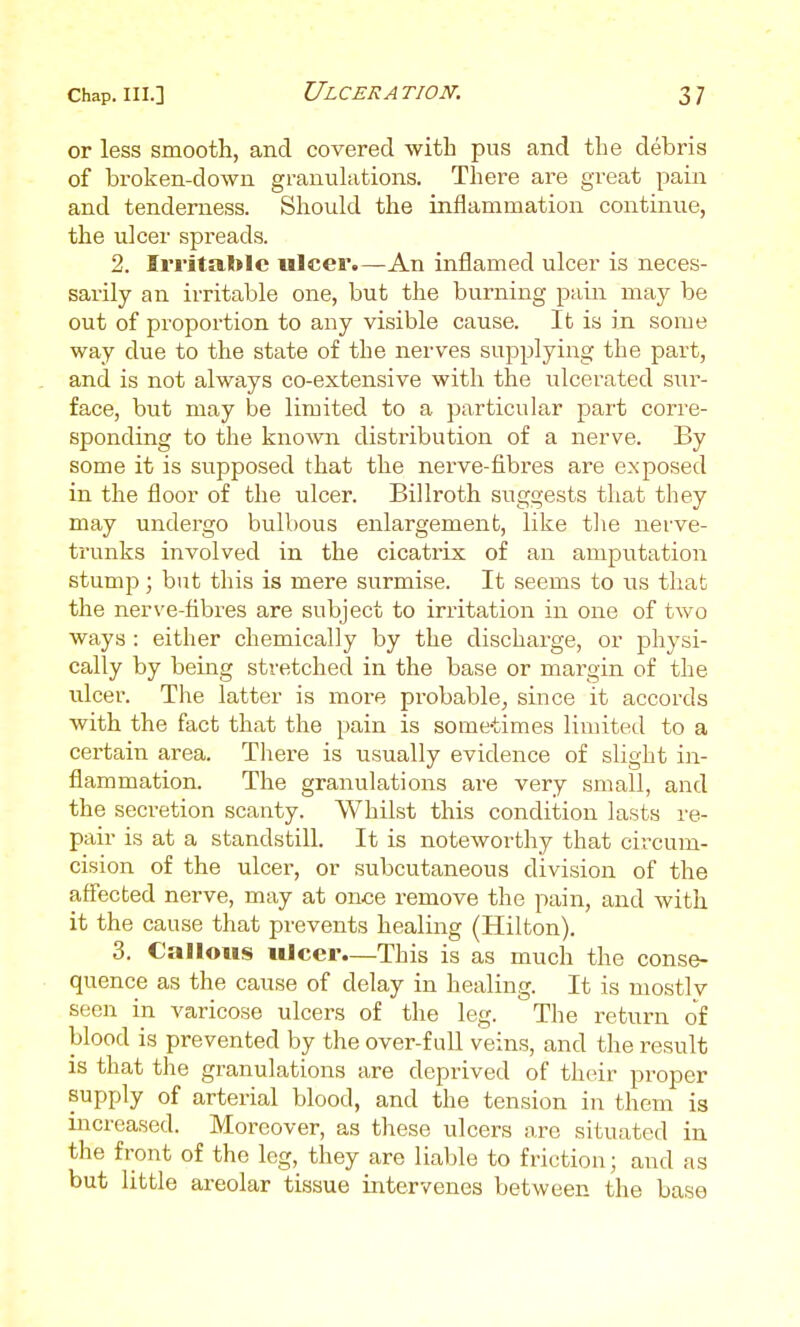 or less smooth, and covered -with pus and the debris of broken-down granulations. There are great pain and tenderness. Should the inflammation continue, the ulcer spreads. 2. Irritable ulcer.—An inflamed ulcer is neces- sarily an irritable one, but the burning pain may be out of proportion to any visible cause. It is in some way due to the state of the nerves supplying the part, and is not always co-extensive with the ulcerated sur- face, but may be limited to a particular part corre- sponding to the known distribution of a nerve. By some it is supposed that the nerve-fibres are exposed in the floor of the ulcer. Billroth suggests that they may undergo bulbous enlargement, like the nerve- trunks involved in the cicatrix of an amputation stump; but this is mere surmise. It seems to us that the nerve-fibres are subject to irritation in one of two ways : either chemically by the discharge, or physi- cally by beuig stretched in the base or margin of the ulcer. Tlie latter is moi-e probable, since it accords with the fact that the pain is some-times limited to a certain area. There is usually evidence of slight in- flammation. The granulations are very small, and the secretion scanty. Whilst this condition lasts re- pair is at a standstill. It is noteworthy that circum- cision of the ulcer, or subcutaneous division of the afl'ected nerve, may at once remove the pain, and with it the cause that prevents healing (Hilton). 3. Callous ulcer—This is as much the conse- quence as the cause of delay in healing. It is mostlv seen in varicose ulcers of the leg. The return of blood is prevented by the over-full veins, and the result is that the granulations are deprived of their proper supply of arterial blood, and the tension in them is increased. Moreover, as these ulcers are situated in the front of the leg, they are liable to friction; and as but little areolar tissue intervenes between the base