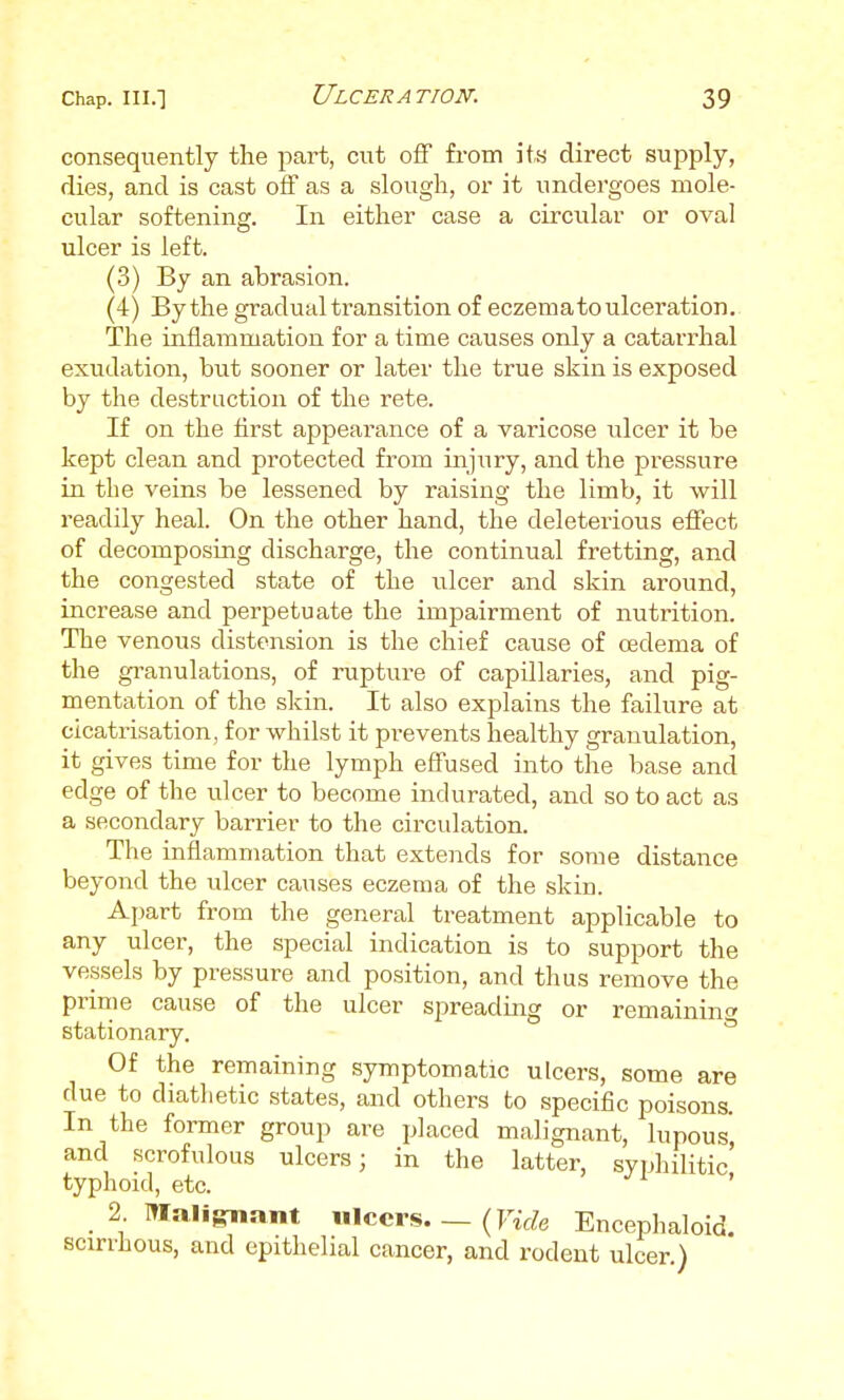 consequently the part, cut off from its direct supply, dies, and is cast off as a slough, or it undergoes mole- cular softening. In either case a circular or oval ulcer is left. (3) By an abrasion. (4) By the gradual transition of eczema to ulceration. The inflammation for a time causes only a catai-rhal exudation, but sooner or later the true skin is exposed by the destruction of the rete. If on the first appearance of a varicose ulcer it be kept clean and protected from injury, and the pressure in the veins be lessened by raising the limb, it will readily heal. On the other hand, the deleterious effect of decomposing discharge, the continual fretting, and the congested state of the ulcer and skin around, increase and perpetuate the impairment of nutrition. The venous distension is the chief cause of oedema of the gi-anulations, of rupture of capillaries, and pig- mentation of the skin. It also explains the failure at cicatrisation, for whilst it prevents healthy granulation, it gives time for the lymph effused into the base and edge of the ulcer to become indurated, and so to act as a secondary barrier to the circulation. The inflammation that extends for some distance beyond the ulcer causes eczema of the skin. Apart from the general treatment applicable to any ulcer, the special indication is to support the vessels by pressure and position, and thus remove the prime cause of the ulcer spreading or remaining stationary. ° Of the remaining symptomatic ulcers, some are due to diatlietic states, and others to specific poisons. In the former group are placed malignant, lupous and scrofulous ulcers; in the latter, syphilitic' typhoid, etc. ' 2 IWaligrnant ulcers. _(« Encephaloid. scirrhous, and epithelial cancer, and rodent ulcer.)