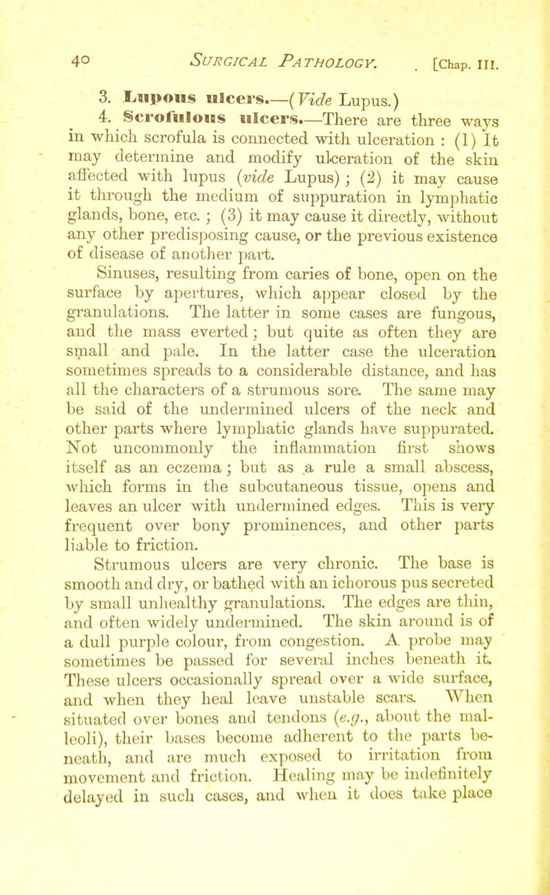 3. IrHpous uicei-s.—(rae Lupus.) 4. §crortilous ulcers.—There are three ways in which scrofula is connected with ulceration : (1) It may determine and modify ulceration of the skin aifected with lupus {vide Lupus) ; (2) it may cause it tlirough the medium of suppuration in lymphatic glands, bone, etc. ; (3) it may cause it directly, without any other predisposing cause, or the previous existence of disease of another jiai-t. Sinuses, resulting from caries of bone, open on the surface by apertures, which appear closed by the granulations. The latter in some cases are fungous, and the mass everted; but quite as often they are small and pale. In the latter case the ulceration sometimes spreads to a considerable distance, and has all the characters of a strumous sore. The same may be said of the undermined ulcers of the neck and other parts where lymphatic glands have suppurated. Not uncommonly the inflammation first shows itself as an eczema; but as a rule a small abscess, which forms in the subcutaneous tissue, ojiens and leaves an ulcer with undermined edges. This is veiy frequent over bony prominences, and other parts liable to friction. Strumous ulcers are very chronic. The base is smooth and dry, or bathed with an ichorous pus secreted by small unhealthy granulations. The edges are thin, and often widely undermined. The skin aroimd is of a dull purple colour, from congestion. A probe may sometimes be passed for several inches beneath it. These ulcers occasionally spread over a wide surface, and when they heal leave unstable scara When situated over bones and tendons (e.f/., about the mal- leoli), their bases become adherent to the parts be- neath, and are much exposed to irritation from movement and friction. Healing may be indefinitely delayed in such cases, and when it does take place