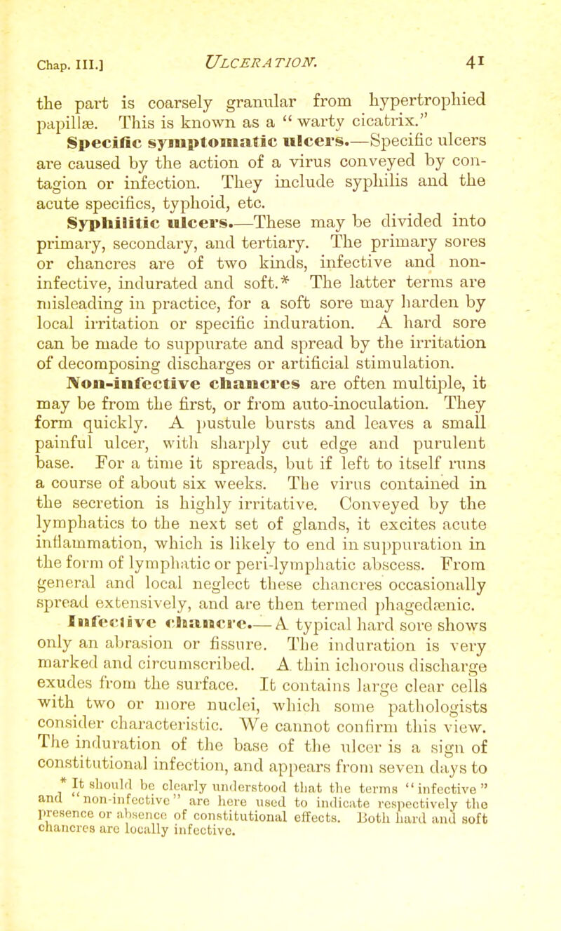 the part is coarsely granular from hypertropliied papillEe. This is known as a  warty cicatrix. Specific syms>tomaSic ulcers.—Specific ulcers are caused by the action of a virus conveyed by con- tagion or infection. They include syphilis and the acute specifics, typhoid, etc. Syphilitic ulcers.—These may be divided into primary, secondary, and tertiary. The primary sores or chancres are of two kinds, infective and non- infective, indurated and soft.* The latter terms are misleading in practice, for a soft sore may harden by local irritation or specific induration. A hard sore can be made to suppurate and spread by the irritation of decomposing discharges or artificial stimulation. Non-infective chancres are often multiple, it may be from the first, or from auto-inoculation. They form quickly. A pustule bursts and leaves a small painful ulcer, with sharply cut edge and purulent base. For a time it spreads, bvit if left to itself runs a course of about six weeks. The virus contained in the secretion is highly irritative. Conveyed by the lymphatics to the next set of glands, it excites acute infiammation, which is likely to end in suppuration in the form of lymphatic or peri-lymphatic abscess. From general and local neglect these chancres occasionally spread extensively, and are then termed phagedrenic. Infeclivc chancre—A. typical hard sore shows only an abrasion or fissure. The induration is very marked and circumscribed. A thin ichorous discharge exudes from the surface. It contains large clear cells with two or more nuclei, whicli some pathologists consider characteristic. We cannot confirm this view. The induration of the base of the ulcer is a sign of constitutional infection, and appears from seven days to * It should be clearly understood tliat the terms infective and non-infcctive are here used to indicate respectively the presence or absence of constitutional effects. Both hard and soft chancres arc locally infective.