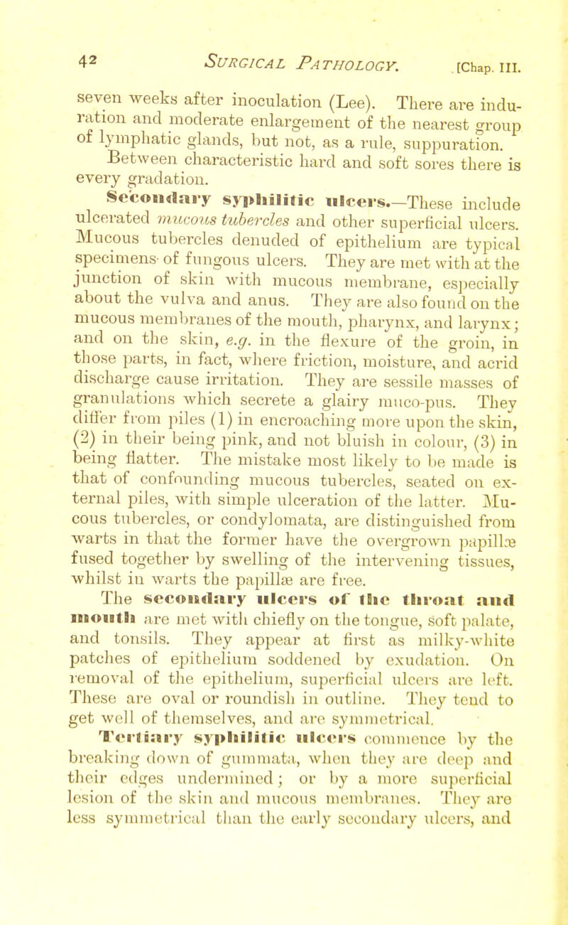 [Chap. III. seven weeks after inoculation (Lee). There are indu- ration and moderate enlargement of the nearest group of lymphatic glands, but not, as a rale, suppuration. Between characteristic hard and soft sores there is every gradation. Secon«lary syphilitic ulcers These include ulcerated mucous tubercles and other superficial ulcers. Mucous tubercles denuded of epithelium are typical specimens- of fungous ulcers. They are met with at the junction of skin with mucous membrane, especially about the vulva and anus. They are also found on the mucous membranes of the mouth, pharynx, and larynx; and on the skin, e.g. in the flexure of the groin, in those parts, in fact, where friction, moisture, and acrid discharge cause irritation. They are sessile masses of granulations which secrete a glairy muco-pus. They differ from piles (1) in encroaching more upon the skin, (2) in their being pink, and not bluish in colour, (3) in being flatter. The mistake most likely to be made is that of confounding mucous tubercles, seated on ex- ternal piles, with simple ulceration of the latter. Mu- cous tubercles, or condylomata, are distinguished from warts in that the former have the overgrowi papillnj fused together by swelling of the intervening tissues, whilst in warts the pai^illiB are free. The secondary ulcers of the throat and mouth are met with chiefly on the tongue, soft palate, and tonsils. They appear at first as milky-white patches of epithelium soddeiied by exudation. On removal of the epithelium, superficial ulcers are left. These are oval or roundish in outline. They tend to get well of themselves, and are symmetrical. Tertiary syphilitic ulcers comuicnce by the breaking down of gummata, when they are dee]) and their edges undermined; or by a more superficial lesion of the skin and mucous membranes. They are less synunetrical than the early secondary ulcers, and