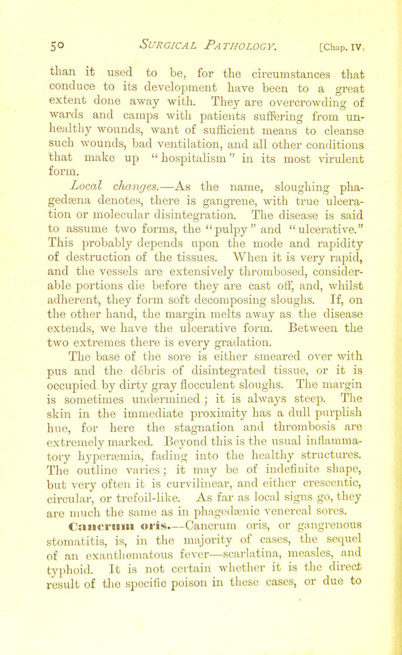 than it used to be, for the circumstances that conduce to its development have been to a great extent done away with. They are overcrowding of wards and camps with patients suffering from un- healthy wounds, want of sufficient means to cleanse such Avounds, bad ventilation, and all other conditions that make up  hospitalism in its most virulent form. Local changes.—As the name, sloughing pha- gedsena denotes, there is gangrene, with true ulcera- tion or molecular disintegration. The disease is said to assume two forms, the pulpy and ulcerative. This probably depends upon the mode and rapidity of destruction of the tissues. When it is very rapid, and the vessels are extensively thrombosed, consider- able portions die before they are cast off, and, whilst adherent, they form soft decomposing sloughs. If, on the other hand, the margin melts away as the disease extends, we have the ulcerative form. Between the two extremes there is every gradation. The base of the sore is either smeared over with pus and the debris of disintegrated tissue, or it is occupied by dirty gray flocculent sloughs. The margin is sometimes undermined ; it is always steep. The skin in the immediate proximity has a dull purplish hue, for here the stagnation and thrombosis are extremely marked. Beyond this is the usual inflamma- tory hyperjemia, fading into the healthy structures. The outline varies; it may be of indefinite shape, but very often it is curvilinear, and eitlier cresccntic, cix'cular, or trefoil-like. As far as local signs go, they are much the same as in phagedajnic venereal sores. Caiici'iiiii oiis.—Cancrum oris, or gangrenous stomatitis, is, in the majority of cases, the sequel of an exanthomatous fever—scarlatina, measles, and typhoid. It is not certain whether it is the direct result of the spocifiG poison in these cases, or due to