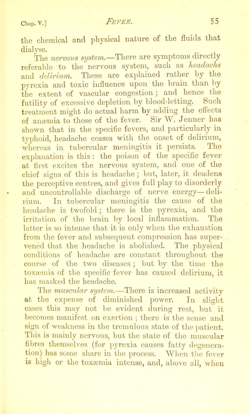 the chemical and physical nature of the fluids that dialyse. The nervous system.—There are symptoms directly referable to the nervous system, such as headache and delirium. These are explained rather by the pyrexia and toxic influence upon the brain than by the extent of vascular congestion; and hence the futility of excessive depletion by blood-letting. Such treatment might do actual harm by adding the eflects of anemia to those of the fever. Sir W. Jenner has shown that in the specific fevers, and particularly in typhoid, headache ceases with the onset of delirium, whei-eas in tubercular meningitis it persists. The explanation is this : the poison of the specific fever at first excites the nervous system, and one of the chief signs of this is headache; but, later, it deadens the perceptive centres, and gives full play to disorderly and uncontrollable discharge of nerve energy—deli- rium. In tubercular meningitis the cause of the headache is twofold; there is the pyrexia, and the irritation of the brain by local inflammation. The latter is so intense that it is only when the exhaustion from the fever and subsequent compression has super- vened that the headache is abolished. The physical conditions of headache are constant throughout the course of the two diseases; bxit by the time the tox;i3mia of the specific fever has caused delirium, it has masked the headache. The muscular system.—There is increased activity at the expense of diminished power. In slight cases this may not be evident during rest, but it becomes manifest on exertion ; there is the sense and sign of weakness in the tremulous state of the patient. This is mainly nervous, but the state of the muscular fibres themselves (for ]iyrexia causes fatty degenera- tion) has some share in tlie process. Wlion tlie fever is high or the toxaemia intense, and, above all, when