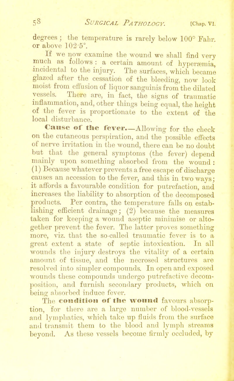 degrees ; the temperature is rarely below 100 Fahr. or above 102-5°. If we now examine the wound we sliall find very much as follows : a certain amount of hyperemia, incidental to the injury. The .surfaces, which became glazed after the cessation of the bleeding, now look moist from effusion of liquor sanguinis from the dilated vessels. There are, in fact, the signs of traumatic inflammation, and, other things being equal, the height of the fever is proportionate to the extent of the local disturbance. Cause of the fever—Allowing for the check on the cutaneous pers])iration, and the possible effects of nerve irritation in the wound, there can be no doubt but that the general symptoms (the fever) depend mainly upon something absorbed from the wound : (1) Because whatever prevents a free escape of discharge causes an accession to the fever, and this in two ways; it affords a favourable condition for putrefaction, and increases the liability to absorption of the decomposed products. Per contra, the temperature falls on estab- lishing efficient drainage; (2) because the measures taken for keeping a wound aseptic minimise or alto- gether prevent the fever. The latter proves something more, viz. that the so-called traumatic fever is to a great extent a state of septic intoxication. In all wounds the injury destroys the vitality of a certain amount of tissue, and the necrosed structures are resolved into simpler compounds. In open and exposed wounds these compounds undergo putrefactive decom- jiosition, and furnish secondary products, which on being absorbed induce fever. The co>a«liti«m «f tli<' wound favours absorp- tion, for tliere arc a large numlier of blood-vessels and lymphatics, wliicli take up fluids from tlie surface and transmit them to the blood and lympli streams beyond. As these vessels become iirmly occluded, by