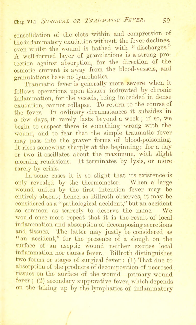 consolidation of the clots within and compression of the inflammatory exudation without, the fever declines, even whilst the wound is bathed with  discharges. A well-formed layer of granulations is a strong pro- tection against absorption, for the direction of the osmotic current is away from the blood-vessels, and granulations have no lymphatics. Traumatic fever is generally more severe when it follows operations upon tissues indurated by chronic inflammation, for the vessels, being imbedded in dense exudation, cannot collapse. To return to the course of the fever. In ordinary circumstances it subsides in a few days, it rarely lasts beyond a week; if so, we begin to suspect there is something Avrong with the wound, and to fear that the simple traumatic fever may pass into the graver forms of blood-poisoning. It rises somewhat sharply at the beginning; for a day or two it oscillates about the maximum, with slight morning remissions. It terminates by lysis, or more rarely by crisis. In some cases it is so slight that its existence is only revealed by the thermometer. When a large wound unites by the first intention fever may be entirely absent; hence, as Billroth observes, it may be considered as a pathological accident, but an accident so common as scarcely to deserve the name. We would once more repeat that it is the result of local inflammation and absorption of decomposing secretions and tissues. The latter may justly be considered as an accident, for the presence of a slough on the surftice of an aseptic wound neither excites local inflammation nor causes fever. Billroth distinguishes two forms or stages of surgical fever : (1) That due to absorption of the products of decomposition of neci'osed tissues on the surface of the wound—primary wound fever ; (2) secondary suppurative fever, which depends on the taking up l)y the lymphatics of iiiflammatory