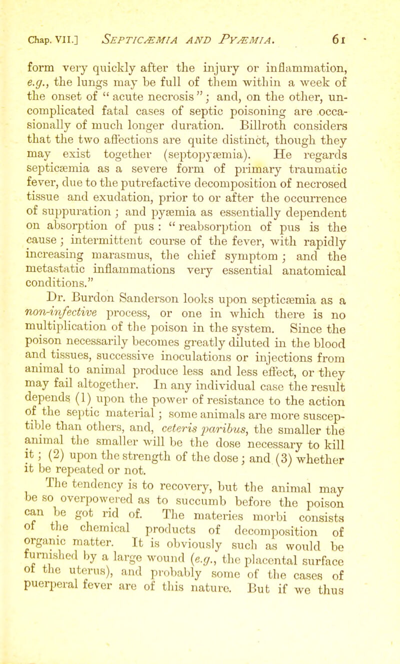 form very quickly after the injury or inflammation, e.g., the lungs may be full of them within a week of the onset of  acute necrosis ; and, on the other, un- complicated fatal cases of septic poisoning are occa- sionally of much longer duration. Billroth considers that the two aflections are quite distinct, though they may exist together (septopysemia). He regards septicsemia as a severe form of piimary traumatic fever, due to the putrefactive decomposition of necrosed tissue and exudation, prior to or after the occurrence of suppuration ; and pyaemia as essentially dependent on absorption of pus :  reabsorption of pus is the cause ; intermittent course of the fever, with rapidly increasing marasmus, the chief symptom ; and the metastatic inflammations very essential anatomical conditions. Dr. Burdon Sanderson looks upon septicaemia as a non-infective process, or one in wliich there is no multiplication of the poison in the system. Since the poison necessarily becomes greatly diluted in the blood and tissues, successive inoculations or injections from animal to animal produce less and less effect, or they may fail altogether. In any individual case the result depends (1) upon the power of resistance to the action of the septic material ; some animals are more suscep- tible than others, and, ceteris jxiribus, the smaller the animal the smaller will be the dose necessary to kill it; (2) upon the strength of the dose; and (3) whether it be repeated or not. The tendency is to recovery, but the animal may be so overpowered as to succumb before the poison can be got rid of. The materies morbi consists of the chemical products of decomposition of organic matter. It is obviously such as would be furnished by a large wound {e.g., tho placental surface ot the uterus), and probably some of the cases of puerperal fever are of this nature. But if we thus