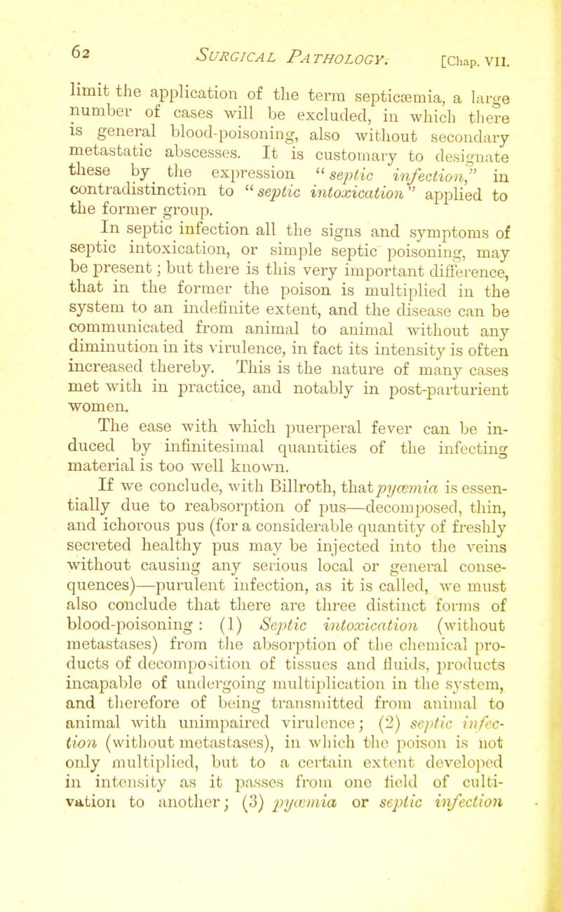 limit the application of the term septicajmia, a large number of cases will be excluded, in which there IS general blood-poisoning, also without secondary metastatic abscesses. It is customary to designate these by tlie expression ''septic infectioii^ in contradistinction to ''septic intoxication'' applied to the former group. In septic infection all the signs and symptoms of septic intoxication, or simple septic poisoning, may be present; but there is this very important difference, that in the former the poison is multiplied in the system to an indefinite extent, and the disease can be communicated from animal to animal without any diminution in its virulence, in fact its intensity is often increased thereby. This is the nature of many cases met with in practice, and notably in post-parturient women. The ease with which puerperal fever can be in- duced by infijiitesimal quantities of the infectiag material is too well known. If we conclude, with Billroth, that j)?/ce??i?'(X is essen- tially due to reabsorption of pus—decomposed, thin, and ichorous pus (for a considerable quantity of freshly secreted healthy pus may be injected into the veins without causing any serious local or general conse- quences)—purulent infection, as it is called, we must also conclude that there are three distinct forms of blood-poisoning : (1) Septic intoxication (without metastases) from tlie absorption of the cliemical pro- ducts of decomposition of tissues and fluids, products incapable of undergoing multiplication in the system, and tlierefore of being transmitted from animal to animal with unimpaired virulence; (2) septic infec- iion (without metastases), in win'cli the poison is not only multiplied, but to a certain exti-nt dcvelojicd in intensity as it passes from one field of culti- vation to another; (3) pyannia or septic infection