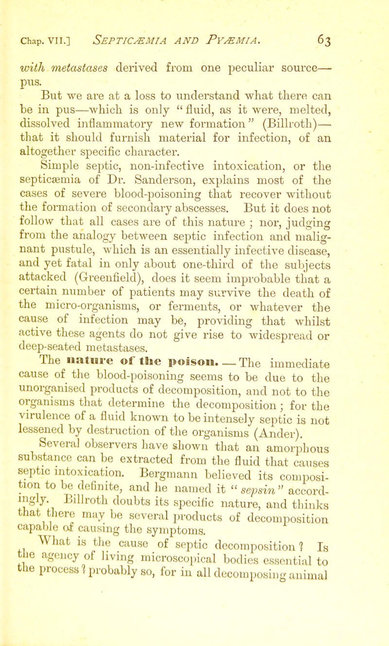 with metastases derived from one peculiar source— pus. But M^e are at a loss to understand what there can be in pus—which is only fluid, as it were, melted, dissolved inflammatory new formation (Billroth)— that it should furnish material for infection, of an altogether specific character. Simple septic, non-infective intoxication, or the septicsemia of Dr. Sanderson, explains most of the cases of severe blood-poisoning that recover without the formation of secondary abscesses. But it does not follow that all cases are of this nature : nor, iudffinff from the analogy between septic infection and malig- nant pustule, which is an essentially infective disease, and yet fatal in only about one-third of the subjects attacked (Greenfield), does it seem improbable that a certain number of patients may survive the death of the micro-organisms, or ferments, or whatever the cause of infection may be, providing that whilst active these agents do not give rise to widespread or deep-seated metastases. The nature of the poison. _ The immediate cause of the blood-poisoning seems to be due to the unorganised products of decomposition, and not to the organisms that determine the decomposition ; for the virulence of a fluid known to be intensely septic is not lessened by destruction of the organisms (Ander). Several observers have shown that an amorphous substance can be extracted from the fluid that causes septic mtoxication. Bergmann believed its composi- tion to be definite, and he named it  sepsin accord- nigly. Billroth doubts its specific nature, and thinks that there maybe several products of decomposition capable af causing the symptoms. What is tlie cause of septic decomposition? Is the agency of living microscopical bodies essential to the process 1 probably so, for in all decomposing animal