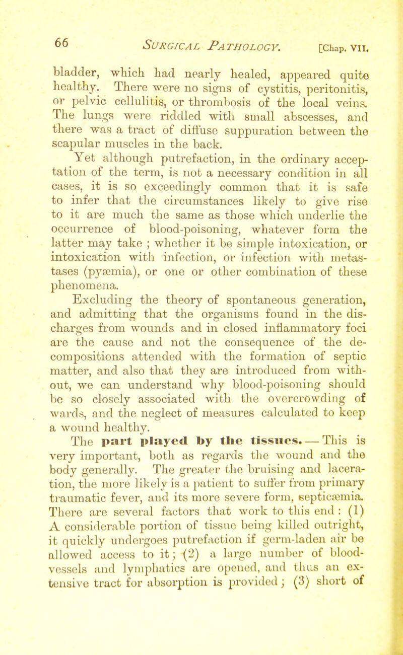 [Chap. Vll. bladder, which had nearly healed, appeared quite healthy. There were no signs of cystitis, peritonitis, or pelvic cellulitis, or thrombosis of the local veins. The lungs were riddled with small abscesses, and there was a tract of diffuse suppuration between the scapular muscles in the back. Yet although putrefaction, in the ordinary acce]> tation of the term, is not a necessary condition in all cases, it is so exceedingly common that it is safe to infer that the cii'cumstances likely to give rise to it are much the same as those which underlie the occurrence of blood-poisoning, whatever form the latter may take ; whether it be simple intoxication, or intoxication with infection, or infection with metas- tases (pyasmia), or one or other combination of these phenomena. Excluding the theory of spontaneous generation, and admitting that the organisms found in the dis- charges from wounds and in closed inflammatory foci are the cause and not the consequence of the de- compositions attended with the formation of seistic matter, and also that they are introduced from with- out, we can understand why blood-poisoning should be so closely associated with the overcrowding of wards, and tlae neglect of measures calculated to keep a wound healthy. The part played by the tissues. — This is very important, both as regards the wound and the body generally. The greater the bruising and lacera- tion, the more likely is a patient to suffer from primary traumatic fever, and its more severe form, BepticjBmia. There are several factors that work to tliis end : (1) A considerable portion of ti.ssue being killed outright, it quickly undergoes putrefaction if germ-laden air be allowed access to it; (2) a large numl)er of blood- vessels and lymphatics are opened, and thus an ex- tensive tract for absorption is provided; (3) short of