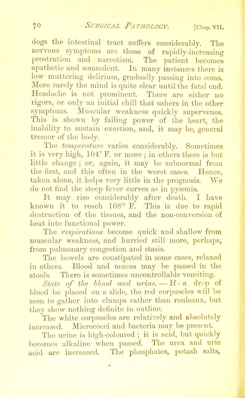 dogs the intestinal tract suffers considerably. The nervous symptoms are those of rapidly-increasing prostration and narcotism. The patient becomes apathetic and somnolent. In many instances there is low muttering delirium, gradually passing into coma. More rarely the mind is quite clear until the fatal end. Headache is not prominent. There are either no rigors, or only an initial chill that ushers in the other symptoms. Muscular weakness quickly supervenes. This is shoAvn by failing power of the heart, the inability to sustain exertion, and, it may be, general tremor of the body. The temperature varies considerably. Sometimes it is very high, 104° P. or more ; in others there is but little change ; or, again, it may be subnormal from the first, and this often in the worst cases. Hence, taken alone, it helps very little in the prognosis. We do not find the steep fever curves as in pyemia. It may rise considerably after deatli. I have known it to reach 108° F. This is due to rapid destruction of the tissues, and the non-conversion of heat into functional power. The respirations become quick and shallow fi'om muscular weakness, and hurried still more, pei'haps, from pulmonary congestion and stasis. The bowels are constipated in some cases, relaxed in others. Blood and mucus may be passed in the stools. There is sometimes uncontrollable vomiting. State of the blood and urine.—If ■ a drop of blood be placed on a slide, tlie red corpuscles will be seen to gather into clumps rather than rouleaux, but they show nothing definite in outline. The white corpuscles are relatively and absolutely increased. Micrococci and bacteria may be present. The urine is higli-coloured ; it is acid, but quickly becomes alkaline when passed. The urea and uric acid are increased. The phosphates, potash salts,