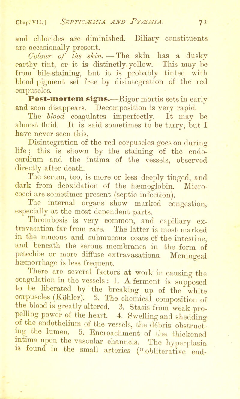 and chlorides are diminished. Biliary constituents are occasionally present. Colour of the skin.-—The skin has a dusky earthy tint, or it is distinctly yellow. This may be from bile-staining, but it is probably tinted with blood pigment set free by disintegration of the red cori)uscles. Post-mortem signs.—Bigor mortis sets in early and soon disappears. Decomposition is very rapid. The blood coagulates imperfectly. It may be almost fluid. It is said sometimes to be tarry, but I have never seen this. Disintegration of the red corpuscles goes on during life; this is shown by the staining of the endo- cardium and the intima of the vessels, observed directly after death. The serum, too, is more or less deeply tinged, and dark from deoxidation of the hfemoglobin. Micro- cocci are sometimes present (septic infection). The internal organs show marked congestion, especially at the most dependent parts. Thrombosis is very common, and capillary ex- travasation far from rare. The latter is most marked in the mucous and submucous coats of the intestine, and beneath the serous membranes in the form of petechias or more diffuse extravasations. Meningeal h£emon-hage is less frequent. Tliere are several factors at work in causing the coagulation in the vessels : 1. A ferment is supposed to be liberated by the breaking up of the white corpuscles (Kohler). 2. The chemical composition of the blood is greatly altered. 3. Stasis from weak pro- pelling power of the heart. 4. Swelling and shedding of the endothelium of the vessels, the deV)ris obstruct- ing the lumen. 5. Encroachment of the thickened mtima upon the vascular channels. The hyperplasia 13 found in the small arteries ( oblitcrative end-