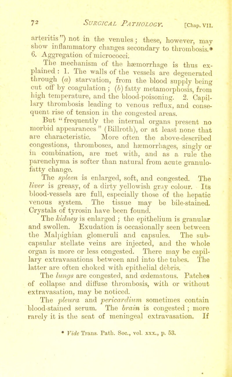 arteritis ) not in the venules; these, however, may show inflamniatorj changes secondary to thrombosis.* 6. Aggregation of micrococci. The mechanism of the haemorrhage is thus ex- plamed : 1. The walls of the vessels are degenerated through {a) starvation, from the blood supply being cut olf by coagulation ; {h) fatty metamorphosis, frora high temperature, and the blood-poisoning. 2. Capil- lary thrombosis leading to venous reflux, and conse- quent rise of tension in the congested areas. But frequently the internal organs present no morbid appearances  (Billroth), or at least none that are characteristic. More often the above-described congestions, thromboses, and haemorrhages, singly or in combination, are met with, and as a rule the parenchyma is softer than natural from acute granulo- fatty change. The spken is enlarged, soft, and congested. The liver is greasy, of a dirty yellowish gray colour. Its blood-vessels are full, especially those of the hepatic venous system. The tissue may be bile-stained. Crystals of tyrosin have been found. The kidney is enlarged ; the ejjithelium is granular and swollen. Exudation is occasionally seen between the Maljiighian glomeruli and capsules. The sub- capsular stellate veins are injected, and the whole organ is more or less congested. There may be capil- lary exti-avasations between and into the tubes. The latter are often choked with epithelial debris. The lungs are congested, and cedemntous. Patches of collapse and difliise thrombosis, with or without extravasation, may be noticed. The pleura and pericardimn sometimes contain blood-stained serum. The brain is congested ; more rarely it is tlio seat of meningeal extravasation. If • Ftrfc Trans. Path. Soc, vol. xxx., p. 53.