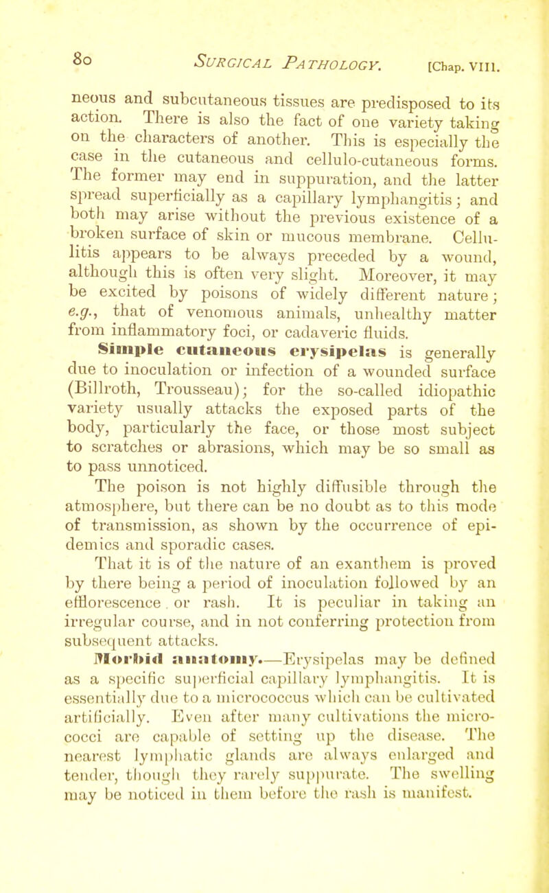 Surgical Pathology. [Chap. VIII. neous and subcutaneous tissues are predisposed to its action. There is also the fact of one variety taking on the characters of another. This is especially the case in the cutaneous and cellulo-cutaneous forms. The former may end in suppuration, and the latter spread superficially as a capillary lymphangitis; and both may arise without the previous existence of a broken surface of skin or mucous membrane. Cellu- litis a])pears to be always preceded by a wound, although this is often very slight. Moreover, it may be excited by poisons of widely ditFerent nature; e.g., that of venomous animals, unhealthy matter from inflammatory foci, or cadaveric fluids. Simple cutaneous erysipelas is generally due to inoculation or infection of a wounded surface (Billroth, Trousseau); for the so-called idiopathic variety usually attacks the exposed parts of the body, particularly the face, or those most subject to scratches or abrasions, which may be so small as to pass unnoticed. The poison is not highly diffusible through the atmosphere, but there can be no doubt as to this mode of transmission, as shown by the occurrence of epi- demics and sporadic cases. That it is of tlie nature of an exanthem is proved by there being a period of inoculation followed by an efflorescence . or rash. It is peculiar in taking an irregular course, and in not conferring protection from subsecpient attacks. ITIor)>i<l anatomy.—Erysipelas may be defined as a K[)ecific su])erficial caiaillary lymphangitis. It is essentially due to a micrococcus wliicli can be cultivated artificially. Even after many cultivations the micro- cocci are capable of setting up the disease. The nearest lymphatic glands are always enlarged and tender, tliough they rarely suppurate. The sw(dling may be noticed in them before the rash is manifest.