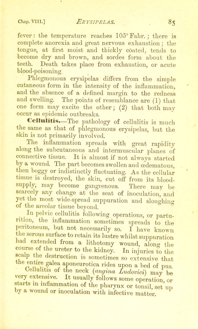 fever: the temperature reaches 105° Fahr. ; there is complete anorexia and great nervous exhaustion ; tlie tongue, at first moist and thickly coated^ tends to become dry and brown, and sordes form about the teeth. Death takes place from exhaustion, or acute blood-poisoning. Phlegmonous erysipelas diiTers from the simple cutaneous form in the intensity of the inflammation, and the absence of a defined margin to the redness and swelling. The points of resemblance are (1) that one form may excite the other; (2) that both may occur as epidemic outbreaks. CeHulitis—The pathology of cellulitis is much the same as that of phlegmonous erysipelas, but the skin is not primarily involved. The inflammation spreads with great rapidity along the subcutaneous and intermuscular planes of connective tissue. It is almost if not always started by a wound. The part becomes swollen and oedematous, then boggy or indistinctly fluctuating. As the cellular tissue is destroyed, the skin, cut ofl* from its blood- supply, may become gangrenous. There may be scarcely any change at the seat of inoculation, and yet the most wide-spread suppuration and sloughincr of the areolar tissue beyond. * _ _ In pelvic cellulitis following operations, or partu- rition, the inflammation sometimes spreads to the peritoneum, but not necessarily so. I have known tiie serous surface to retain its lustre whilst suppuration had extended from a lithotomy wound, along the course of the ureter to the kidney. In injuries to the scalp the destruction is sometimes so extensive that the entire galea aponeurotica rides upon a bed of pus. Cellulitis of the neck {angina Ludovici) may be very extensive. It usually follows some operation, or starts m inflammation of the pharynx or tonsil, set un by a wound or inoculation with infective matter