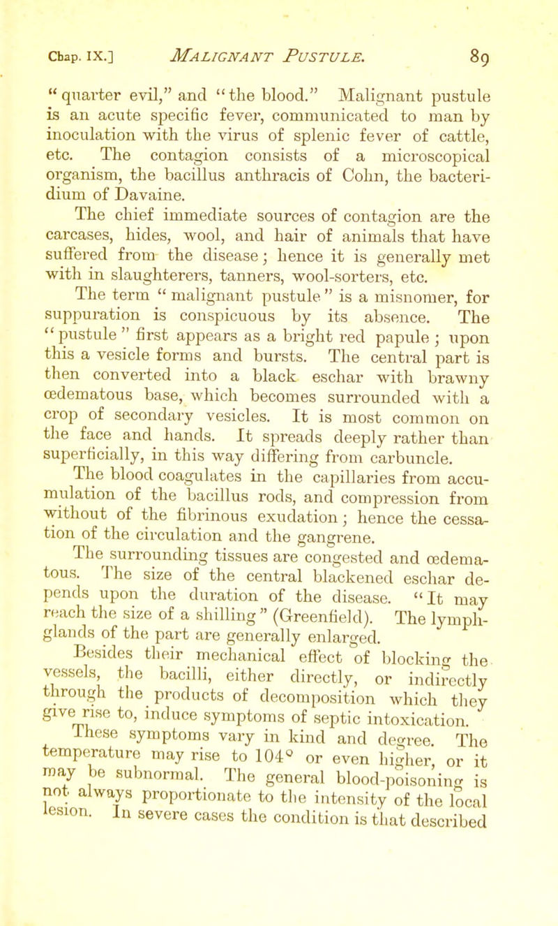 quarter evil, and the blood. Malignant pustule is an acute specific fever, communicated to man by inoculation with the virus of splenic fever of cattle, etc. The contagion consists of a microscopical organism, the bacillus anthracis of Cohn, the bacteri- dium of Davaine. The chief immediate sources of contagion are the carcases, hides, wool, and hair of animals that have suffered from the disease; hence it is generally met with in slaughterers, tanners, wool-sorters, etc. The term  malignant pustule  is a misnomer, for suppuration is conspicuous by its absence. The  pustule  first appears as a bright red papule ; upon this a vesicle forms and bursts. The central part is then converted into a black eschar with brawny (Edematous base, which becomes surrounded with a crop of secondary vesicles. It is most common on the face and hands. It spreads deeply rather than superficially, in this way differing from cai'buncle. The blood coagulates in the capillaries from accu- mulation of the bacillus rods, and compression from without of the fibrinous exudation; hence the cessa- tion of the circulation and the gangrene. The surrounding tissues are congested and oedema- tous. The size of the central blackened eschar de- pends upon the duration of the disease. It may reach the size of a shilling  (Greenfield). The lymph- glands of the part are generally enlarged. Besides their mechanical eftect of blocking the vessels, the bacilli, either directly, or indirectly through the products of decomposition which they give rise to, induce symptoms of septic intoxication. Ihese symptoms vary in kind and degree The temperature may rise to 104« or even higher, or it may be subnormal. The general blood-poisoning is not always proportionate to the intensity of the local iesion. In severe cases the condition is that described