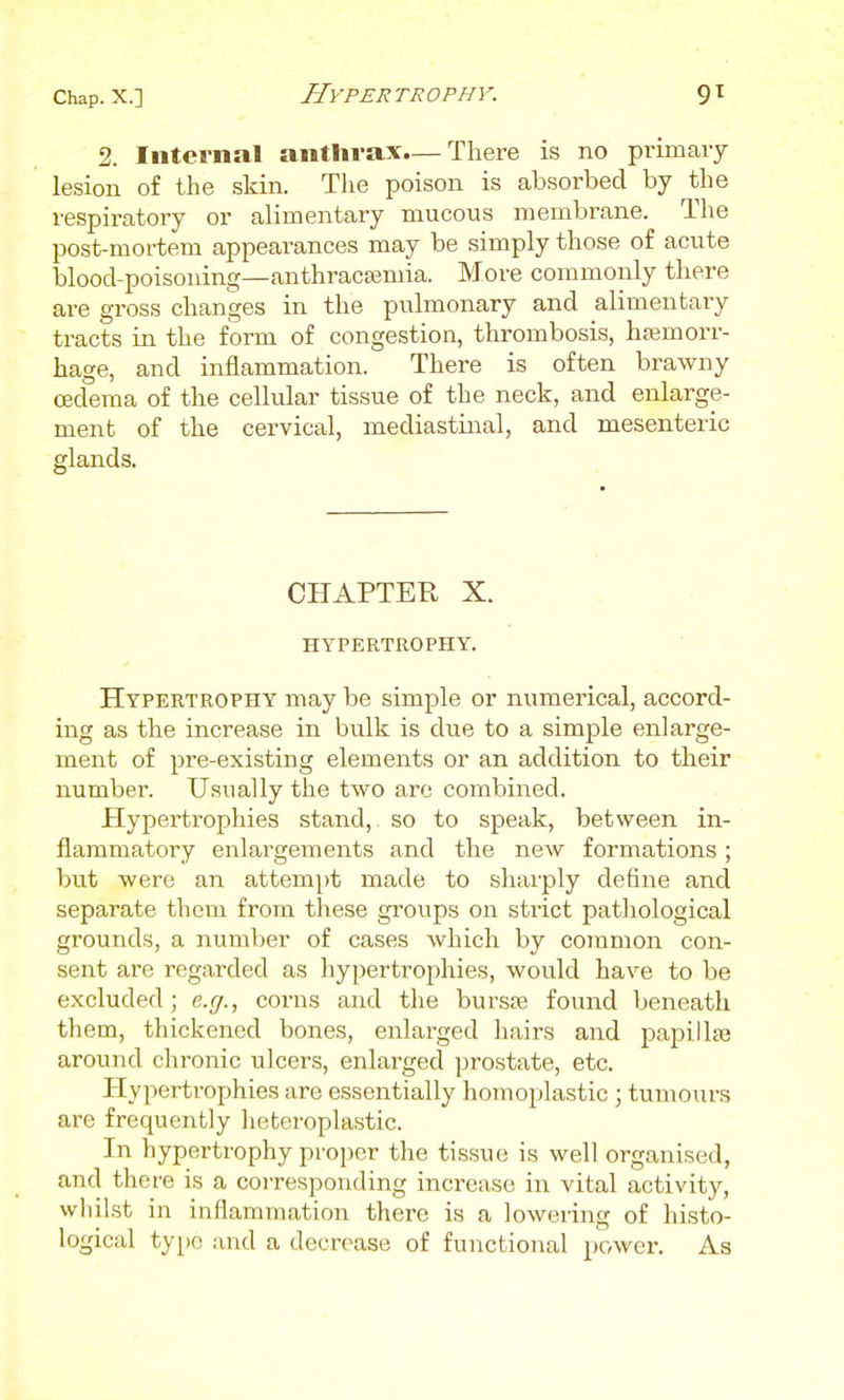 Hypertrophy. 2. Internal anthrax.— There is no pi-imaiy lesion of the skin. The poison is absorbed by the respiratory or alimentary mucous membrane. The post-mortem appearances may be simply those of acute blood-poisoning—anthracasmia. More commonly there are gross changes in the pulmonary and alimentary tracts in the form of congestion, thrombosis, haemorr- hage, and inflammation. There is often brawny oedema of the cellular tissue of the neck, and enlarge- ment of the cervical, mediastinal, and mesenteric glands. CHAPTER X. HYPERTROPHY. Hypertrophy may be simple or numerical, accord- ing as the increase in bulk is due to a simple enlarge- ment of pre-existing elements or an addition to their number. Usually the two arc combined. Hypertrophies stand, so to speak, between in- flammatory enlargements and the new formations; but were an attempt made to sharply define and separate them from these groups on strict pathological grounds, a number of cases which by common con- sent are regarded as hypertrophies, would have to be excluded; e.g., corns and the bursse found beneath them, thickened bones, enlarged hairs and papillte around chronic ulcers, enlarged prostate, etc. Hypertrophies are essentially homoplastic ; tumours are frequently heteroplastic. In hypertrophy proper the tissue is well organised, and there is a coiTesponding increase in vital activity, wliilst in inflammation there is a lowering of histo- logical type and a decrease of functional power. As