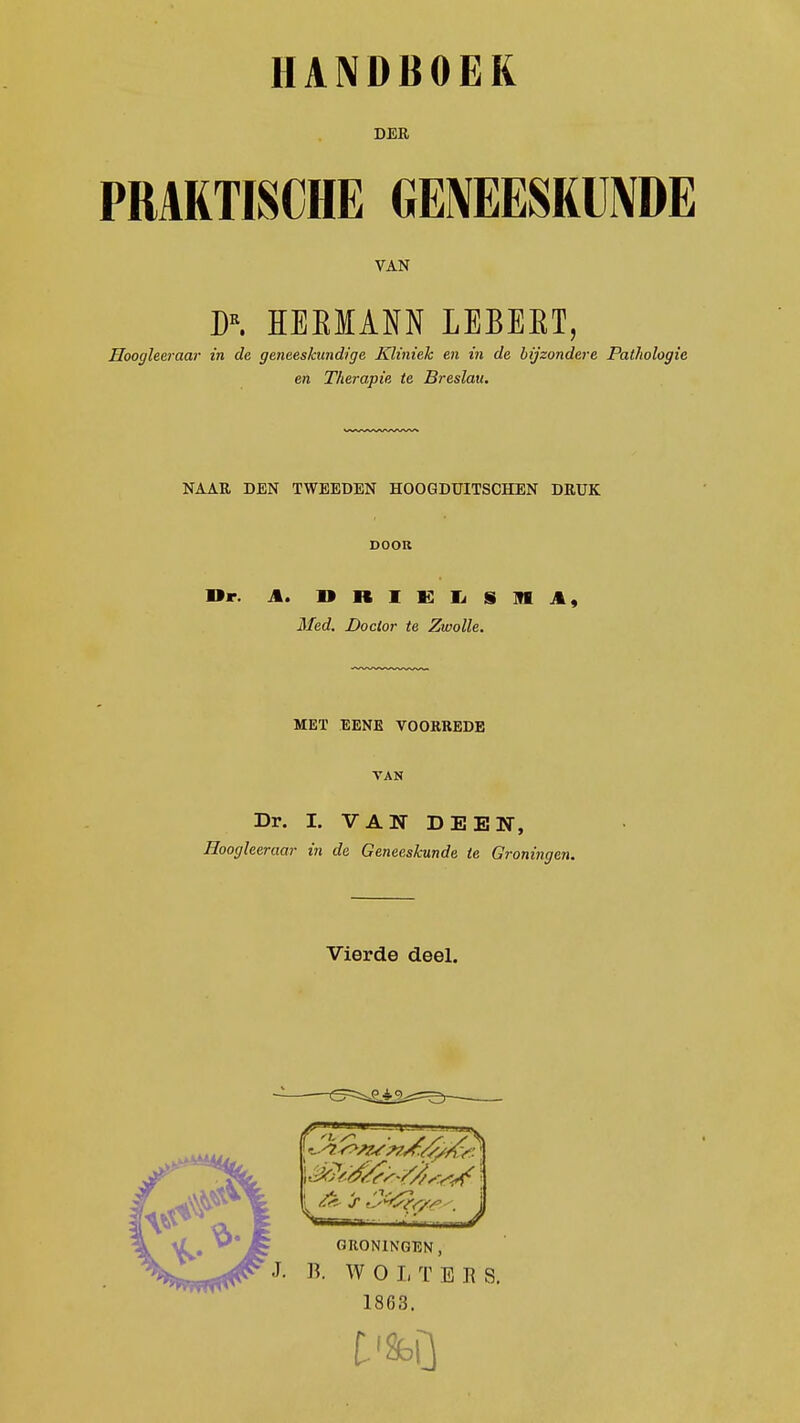 DER PRAKTISCHE GENEESKUNDE VAN DR. HEKIANN LEBEBT, Hoogleeraar in de geneeskundige Kliniek en in de bijzondere Pathologie en Therapie te Breslau. NAAR DEN TWEEDEN HOOGDUITSCHEN DRUK DOOR Or. t. I» R I K I, S M A, Med. Doctor te Zwolle. MET EENE VOORREDE VAN Dr. I. VAN DEEN, Hoogleeraar in de Geneeskunde te Groningen. Vierde deel. 1863.