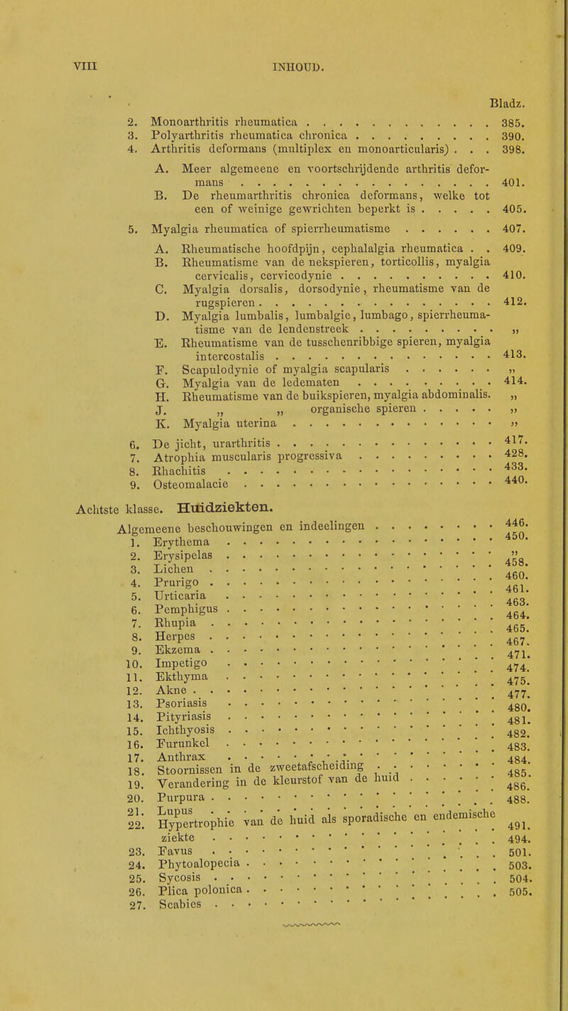 Bladz. 2. Monoarthritis rheumatica 385. 3. Polyarthritis rheumatica chronica 390. 4. Arthritis defornians (multiplex en monoarticularis) . . . 398. A. Meer algemeeue en voortschrijdende arthritis defor- mans . 401. B. De rheumarthritis chronica deformans, welke tot een of weinige gewrichten beperkt is 405. 5. Myalgia rheumatica of spierrheumatisme 407. A. Rheumatische hoofdpijn, cephalalgia rheumatica . . 409. B. Rheumatisme van de nekspieren, torticollis, myalgia cervicalis, cervicodynie 410. C. Myalgia dorsalis, dorsodynie, rheumatisme van de rugspieren 412. D. Myalgia lumbalis, lumbalgie, lumbago, spierrheuma- tisme van de lendenstreek , E. Rheumatisme van de tusschenribbige spieren, myalgia intercostalis 413. E. Scapulodynie of myalgia scapularis „ G. Myalgia van de ledematen . 414. H. Rheumatisme van de buikspieren, myalgia abdominalis. „ J. „ „ organische spieren „ K. Myalgia uterina » 6. De jicht, urarthritis 417- 7. Atrophia muscularis progressiva 428. 8. Rhachitis 433- 9. Osteomalacie 440, Achtste klasse. Huidziekten. Algemeene beschouwingen en indeelingen 446. 1. Erythema 45° 2. Erysipelas '» 3. Liehen  -n .... 460. 4- Prurigo 461> 5. Urticaria .„„ t. i • ... 46o. 6. Pemphigus 464 7. Rhupia 465* 8. Herpes 467 9. Ekzema 471| 10. Impetigo 474_' 11. Ekthyma ' 475[ 12. Akne ' 477] 13. Psoriasis 480* 14. Pityriasis ' 4gl' 15. Ichthyosis ' 4g2< 16. Furunkel  483' 17. Anthrax • • •.484 18. Stoornissen in de zweetafscheiding . 19. Verandering in de kleurstof van de huid • ^