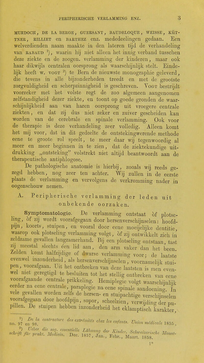 MURD0CH, DE LA BERGE, GUERSANT , BAUDELOQUE , WEISSE, KÜT- tner, rilliet en barthez enz. mededeelingen gedaan. Een welverdienden naam maakte in den lateren tijd de verhandeling van rabaud '), waarin hij niet alleen het innig verband tusschen deze ziekte en de zoogen. verlamming der kinderen, maar ook haar dikwijls centralen oorsprong als waarschijnlijk stelt. Einde- lijk heeft w. vogt 2) te Bern de nieuwste monographie geleverd, die tevens in alle bijzonderheden treedt en met de grootste zorgvuldigheid en scherpzinnigheid is geschreven. Yogt bestrijdt voorzeker met het volste regt de zoo algemeen aangenomen zelfstandigheid dezer ziekte, en toont op goede gronden de waar- schijnlijkheid aan van haren oorsprong uit vroegere centrale ziekten, en dat zij dus niet zeker en zuiver gescheiden kan worden van de cerebrale en spinale verlamming. Ook voor de therapie is deze verhandeling zeer volledig. Alleen komt het mij voor, dat in dit gedeelte de ontstekingwerende methode eene te groote rol speelt, te meer daar wij tegenwoordig al meer en meer beginnen in te zien, dat de ziektekundige uit- drukking „ontsteking volstrekt niet altijd beantwoordt aan de therapeutische antiphlogose. De pathologische anatomie is hierbij, zooals wij reeds o-e- zegd hebben, nog zeer ten achter. Wij zullen in de eerste plaats de verlamming en vervolgens de verkromming nader in oogenschouw nemen. A. Peripherische verlamming der leden uit onbekende oorzaken. Symptomatologie. De verlamming ontstaat öf plotse- ling, of zij wordt voorafgegaan door hersenverschijnselen: hoofd- pijn, koorts, stuipen, en vooral door eene moeijelijke dentitie, waarop ook plotseling verlamming volgt, of zij ontwikkelt zich in zeldzame gevallen langzamerhand. Bij een plotseling ontstaan tast zij meestal slechts éen lid aan, den arm vaker dan liet been Zelden komt halfzijdige of dwarse verlamming voor- de laatste' evenwel inzonderheid, als nevenverschijnselen, voornamelijk stui- pen, voorafgaan. Uit het ontbreken van deze laatsten is men even- wel niet geregtigd te besluiten tot het stellig ontbreken van eene voorafgaande centrale prikkeling. Hemiplegie volgt waarschijnlijk eerder na eene centrale, paraplegie na eene spinale aandoening L vele gevallen worden zelfs de hersen- en stuipachtige verschijnselen voorafgegaan door hoofdpijn, sopor, scheelzien, verwijding der pu- Plllen' De stuiPen hebben inzonderheid het eklamptisch karakter, no. 97 eï\t * ***** ^ * ®^Wc«fc 1«* 1*