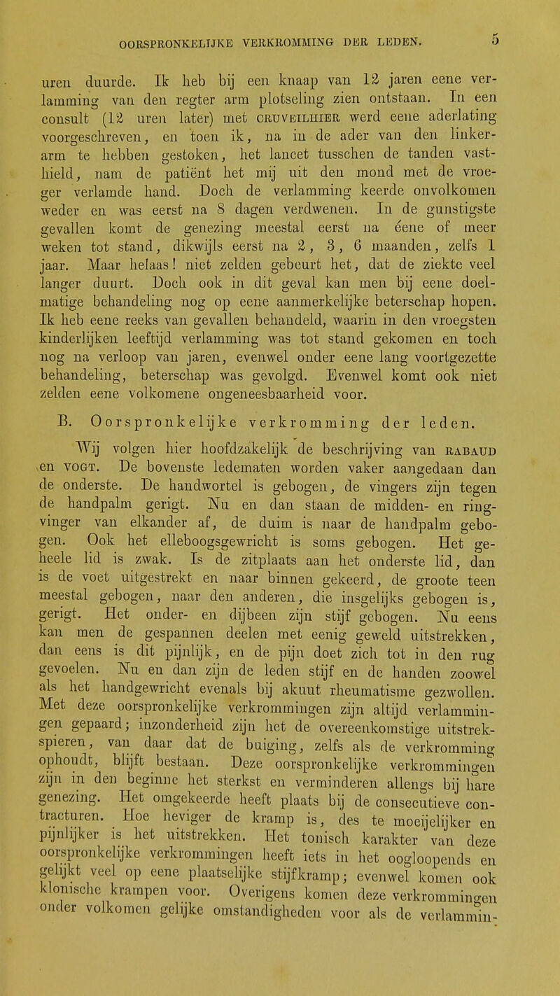 uren duurde. Ik heb bij een knaap van 12 jaren eene ver- lamming van den regter arm plotseling zien ontstaan. In een consult (12 uren later) met cruveilhier werd eene aderlating- voorgeschreven, en toen ik, na in de ader van den linker- arm te hebben gestoken, het lancet tusschen de tanden vast- hield, nam de patiënt het mij uit den mond met de vroe- ger verlamde hand. Doch de verlamming keerde onvolkomen weder en was eerst na S dagen verdwenen. In de gunstigste gevallen komt de genezing meestal eerst na eene of meer weken tot stand, dikwijls eerst na 2, 3,6 maanden, zelfs 1 jaar. Maar helaas! niet zelden gebeurt het, dat de ziekte veel langer duurt. Doch ook in dit geval kan men bij eene doel- matige behandeling nog op eene aanmerkelijke beterschap hopen. Ik heb eene reeks van gevallen behandeld, waarin in den vroegsten kinderlijken leeftijd verlamming was tot stand gekomen en toch nog na verloop van jaren, evenwel onder eene lang voortgezette behandeling, beterschap was gevolgd. Evenwel komt ook niet zelden eene volkomene ongeneesbaarheid voor. B. Oorspronkelijke verkromming der leden. Wij volgen hier hoofdzakelijk de beschrijving van rabaüd en vogt. De bovenste ledematen worden vaker aangedaan dan de onderste. De handwortel is gebogen, de vingers zijn tegen de handpalm gerigt. Nu en dan staan de midden- en ring- vinger van elkander af, de duim is naar de handpalm gebo- gen. Ook het elleboogsgewricht is soms gebogen. Het ge- heele lid is zwak. Is de zitplaats aan het onderste lid, dan is de voet uitgestrekt en naar binnen gekeerd, de groote teen meestal gebogen, naar den anderen, die insgelijks gebogen is, gerigt. Het onder- en dijbeen zijn stijf gebogen. Nu eens kan men de gespannen deelen met eenig geweld uitstrekken, dan eens is dit pijnlijk, en de pijn doet zich tot in den rug gevoelen. Nu en dan zijn de leden stijf en de handen zoowel als het handgewricht evenals bij akuut rheumatisme gezwollen. Met deze oorspronkelijke verkrommingen zijn altijd verlammin- gen gepaard; inzonderheid zijn het de overeenkomstige uitstrek- spieren, van daar dat de buiging, zelfs als de verkromming ophoudt, blijft bestaan. Deze oorspronkelijke verkrommingen zijn in den beginne het sterkst en verminderen allengs bij hare genezing. Het omgekeerde heeft plaats bij de consecutieve con- tracturen. Hoe heviger de kramp is, des te moeijelijker en pijnlijker is het uitstrekken. Het tonisch karakter van deze oorspronkelijke verkrommingen heeft iets in het oogloopends en gelijkt veel op eene plaatselijke stijfkramp; evenwel komen ook klonische krampen voor. Overigens komen deze verkrommingen onder volkomen gelijke omstandigheden voor als de verlammin-