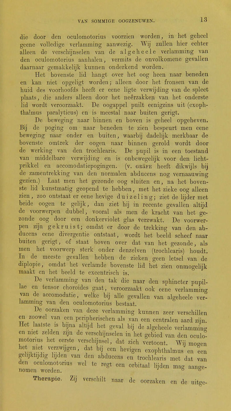 VAN SOMMIGE OOGZENUWEN. die door den oculomotorius voorzien worden, in het geheel geene volledige verlamming aanwezig. Wij zullen hier echter alleen de verschijnselen van de algeheele verlamming van den oculomotorius aanhalen, vermits de onvolkomene gevallen daarnaar gemakkelijk kunnen onderkend worden. Het bovenste lid hangt over het oog heen naar beneden en kan niet opgeligt worden; alleen door het fronsen van de huid des voorhoofds heeft er eene ligte verwijding van de spleet plaats, die anders alleen door het neerzakken van het onderste lid wordt veroorzaakt. De oogappel puilt eenigzins uit (exoph- thalmus paralyticus) en is meestal naar buiten gerigt. De beweging naar binnen en boven is geheel opgeheven. Bij de poging om naar beneden te zien bespeurt men eene beweging naar onder en buiten, waarbij dadelijk merkbaar de bovenste omtrek der oogen naar binnen gerold wordt dooi- de werking van den trochlearis. De pupil is in een toestand van middelbare verwijding en is onbewegelijk voor den licht- prikkel en accomodatiepogingen. (v. GRäEE heeft dikwijls bij de zamentrekking van den normalen abducens nog vernaauwing gezien.) Laat men het gezonde oog sluiten en, na het boven- ste lid kunstmatig geopend te hebben, met het zieke oog alleen zien, zoo ontstaat er eene hevige duizeling; ziet de lijder met beide oogen te gelijk, dan ziet hij in recente gevallen altijd de voorwerpen dubbel, vooral als men de kracht van het ge- zonde oog door een donkerviolet glas verzwakt. De voorwer- pen zijn gekruist; omdat er door de trekking van den ab- ducens eene divergentie ontstaat, wordt het beeld scheef naar buiten gerigt, of staat boven over dat van het gezonde, als men het voorwerp sterk onder denzelven (trochlearis) houdt. In de meeste gevallen hebben de zieken geen letsel van de diplopie, omdat het verlamde bovenste lid het zien onmogelijk maakt en het beeld te excentrisch is. De verlamming van den tak die naar den sphincter pupil- lae en tensor choroides gaat, veroorzaakt ook eene verlamming van de accomodatie, welke bij alle gevallen van algeheele ver- lamming van den oculomotorius bestaat. De oorzaken van deze verlamming kunnen zeer verschillen en zoowel van een peripherischen als van een centralen aard zijn Het laatste is bijna altijd het geval bij de algeheele verlammin- en niet zelden zijn de verschijnselen in het gebied van den oculo- motorius het eerste verschijnsel, dat zich vertoont. Wij moeen r™t <*at bil een hevigen exophthalmus en een gelijktijdig lijden van den abducens en trochlearis met dat van den oculomotorius wel te regt een orbitaal lijden mag aange- nomen worden. ° 6 Therapie. Zij verschilt naar de oorzaken en de uitge-