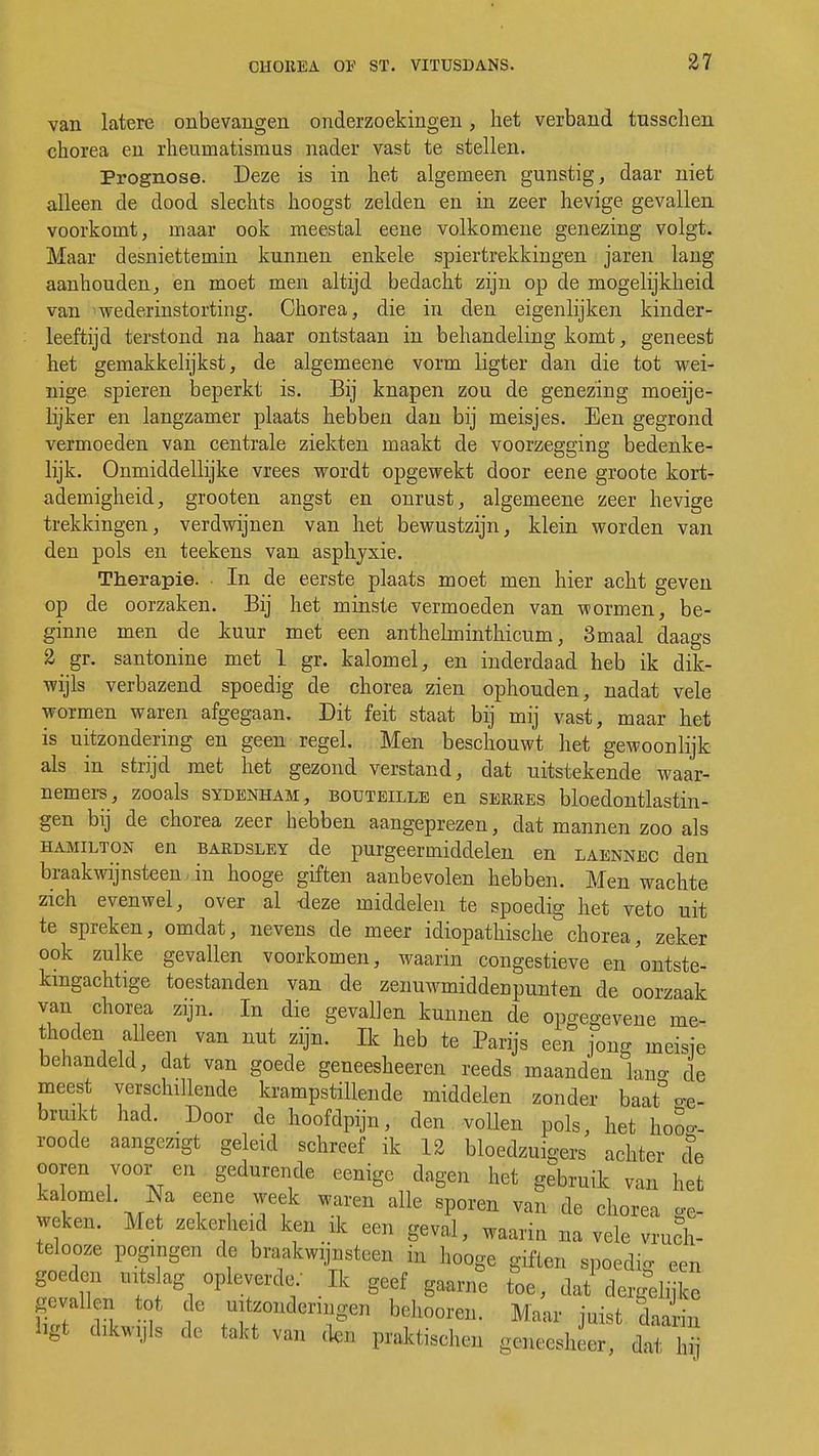 van latere onbevangen onderzoekingen, het verband tusschen chorea en rheumatismus nader vast te stellen. Prognose. Deze is in het algemeen gunstig, daar niet alleen de dood slechts hoogst zelden en in zeer hevige gevallen voorkomt, maar ook meestal eene volkomene genezing volgt. Maar desniettemin kunnen enkele spiertrekkingen jaren lang aanhouden, en moet men altijd bedacht zijn op de mogelijkheid van wederinstorting. Chorea, die in den eigenlijken kinder- leeftijd terstond na haar ontstaan in behandeling komt, geneest het gemakkelijkst, de algemeene vorm ligter dan die tot wei- nige spieren beperkt is. Bij knapen zou de genezing moeije- lijker en langzamer plaats hebben dan bij meisjes. Een gegrond vermoeden van centrale ziekten maakt de voorzegging bedenke- lijk. Onmiddellijke vrees wordt opgewekt door eene groote kort- ademigheid, grooten angst en onrust, algemeene zeer hevige trekkingen, verdwijnen van het bewustzijn, klein worden van den pols en teekens van asphyxie. Therapie. • In de eerste plaats moet men hier acht geven op de oorzaken. Bij het minste vermoeden van wormen, be- ginne men de kuur met een anthelminthicum, 3maal daags 2 gr. santonine met 1 gr. kalomel, en inderdaad heb ik dik- wijls verbazend spoedig de chorea zien ophouden, nadat vele wormen waren afgegaan. Dit feit staat bij mij vast, maar het is uitzondering en geen regel. Men beschouwt het gewoonlijk als in strijd met het gezond verstand, dat uitstekende waar- nemers, zooals sydenham, BOUTEiLLE en serres bloedontlastin- gen bij de chorea zeer hebben aangeprezen, dat mannen zoo als Hamilton en bardsley de purgeermiddelen en laennec den braakwijnsteen in hooge giften aanbevolen hebben. Men wachte zich evenwel, over al deze middelen te spoedig het veto uit te spreken, omdat, nevens de meer idiopathische chorea, zeker ook zulke gevallen voorkomen, waarin congestieve en ontste- kingachtige toestanden van de zenuwmiddenpunten de oorzaak van chorea zijn. In die gevallen kunnen de opgegevene me- thoden alleen van nut zijn. Ik heb te Parijs een jong meisje behandeld, dat van goede geneesheeren reeds maanden kn°' de meest verschillende krampstillende middelen zonder baat «p, bruikt had. Door de hoofdpijn, den vollen pols, het hoo- roode aangczigt geleid schreef ik 12 bloedzuigers achter c?e ooren voor en gedurende eenigc dagen het gebruik van het kalomel. Na eene week waren alle sporen van de chorea ge- weken. Met zekerheid ken * een geval, waarin na vele vruch- telooze pogingen de braakwijnsteen m hooge giften spoedig een goeden mts ag opleverde: Ik geef gaarne toe, dat dergelnke gevallen tot, de uitzonderingen behooren. Maar juist daa in bgi dtajls de takt van den praktischen g«eeShL, daT