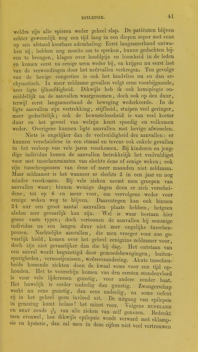 weldra zijn alle spieren weder geheel slap. De patiënten blijven echter gewoonlijk nog een tijd lang in een diepen sopor met eene op een afstand hoorbare ademhaling. Eerst langzamerhand ontwa- ken zij, hebben nog moeite om te spreken, hunne gedachten bij- oen te brengen, klagen over hoofdpijn en loomheid in de leden en komen eerst na eenige uren weder bij, en krijgen nu eerst last van de verwondingen door het neervallen verkregen. Ten gevolge van de hevige congesties is ook het bindvlies nu en dan ec- chymotisch. In meer zeldzame gevallen volgt eene voorbijgaande, zeer ligte ijlhoofdigheid. Dikwijls heb ik ook hemiplegie on- middellijk na de aanvallen waargenomen, doch ook op den duur, terwijl eerst langzamerhand de beweging wederkeerde. In de ligte aanvallen zijn vertrekking, stijfheid, stuipen veel geringer, meer gedeeltelijk; ook de bewusteloosheid is van veel korter duur en het gevoel van welzijn keert spoedig en volkomen weder. Overigens kunnen ligte aanvallen met hevige afwisselen. Niets is ongelijker dan de veelvuldigheid der aanvallen: er kunnen verscheidene in een etmaal en tevens ook enkele gevallen in het verloop van vele jaren voorkomen. Bij kinderen en jeug- dige individus komen de aanvallen betrekkelijk het veelvuldigst voor met tusschenruimten van slechts eene of eenige weken; ook zijn tusschenpoozen van eene of meer maanden niet zeldzaam. Maar zeldzamer is het wanneer er slechts 2 in een jaar en nog minder voorkomen. Bij vele zieken neemt men groepen van aanvallen waar; binnen weinige dagen doen er zich verschei- dene, tot op 6 en meer voor, om vervolgens weder voor eenige weken weg te blijven. Daarentegen kan ook binnen 24 uur een groot aantal aanvallen plaats hebben, hetgeen alsdan zeer gevaarlijk kan zijn. Wel is waar bestaan hier geene vaste typen; doch vertoonen de aanvallen bij sommige individus na een langen duur niet zeer ongelijke tusschen- poozen. Nachtelijke aanvallen, die men vroeger voor zoo ge- vaarlijk hield, komen over het geheel eenigzins zeldzamer voor, doch zijn niet gevaarlijker dan die bij dag. Het ontstaan van een aanval wordt begunstigd door gemoedsbewegingen, buiten- sporigheden, vermoeienissen, weersverandering. Akute'tusschen- beide komende ziekten doen de kwaal soms voor een tijd op- houden. Het te voorschijn komen van den eersten stondenvloed is voor vele lijderessen gunstig, voor andere zonder baat. Het huwelijk is eerder nadeelig dan gunstig. Zwangerschap werkt nu eens gunstig, clan eens nadeelig, en soms oefent zij in het geheel geen invloed uit. De uitgang van epilepsie m genezing komt helaas! het minst voor. Volgens hufeland en beau zoude ^ van alle zieken van zelf genezen. Bedenkt men evenwel, hoe dikwijls epilepsie wordt verward met eklamp- sie en hysterie, dan zal men in deze cijfers niet veel vertrouwen