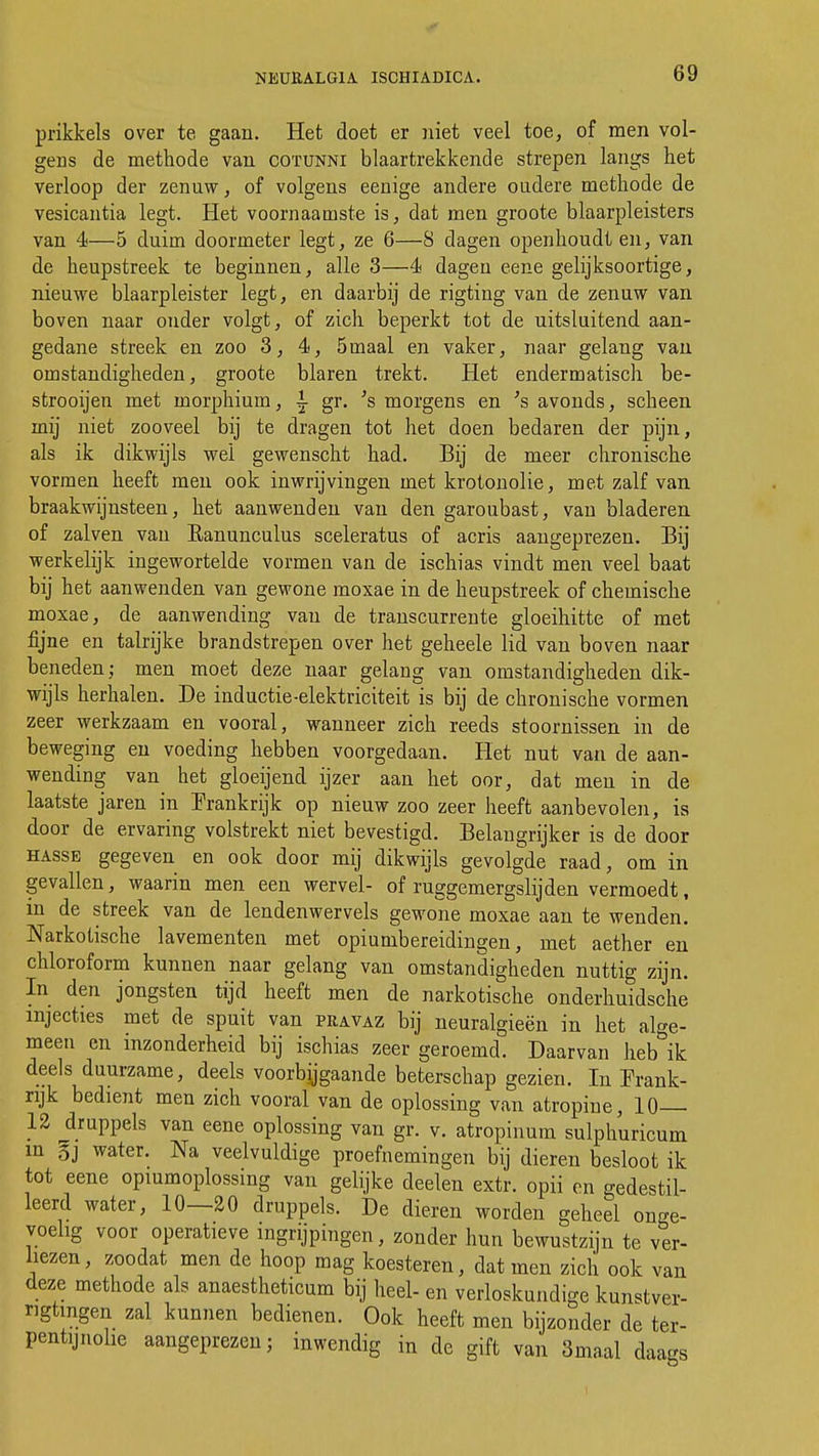 prikkels over te gaan. Het doet er niet veel toe, of men vol- gens de methode van cotunni blaartrekkende strepen langs het verloop der zenuw, of volgens eenige andere oudere methode de vesicantia legt. Het voornaamste is, dat men groote blaarpleisters van 4—5 duim doormeter legt, ze 6—8 dagen openhoudt en, van de heupstreek te beginnen, alle 3—4 dagen eene gelijksoortige, nieuwe blaarpleister legt, en daarbij de rigting van de zenuw van boven naar onder volgt, of zich beperkt tot de uitsluitend aan- gedane streek en zoo 3, 4, 5maal en vaker, naar gelang van omstandigheden, groote blaren trekt. Het endermatisch be- strooijen met morphium, I gr. 's morgens en 's avonds, scheen mij niet zooveel bij te dragen tot het doen bedaren der pijn, als ik dikwijls wel gewenscht had. Bij de meer chronische vormen heeft men ook inwrijvingen met krotonolie, met zalf van braakwijnsteen, het aanwenden vau den garoubast, van bladeren of zalven van Eanunculus sceleratus of acris aangeprezen. Bij werkelijk ingewortelde vormen van de ischias vindt men veel baat bij het aanwenden van gewone moxae in de heupstreek of chemische moxae, de aanwending vau de transcurrente gloeihitte of met fijne en talrijke brandstrepen over het geheele lid van boven naar beneden; men moet deze naar gelang van omstandigheden dik- wijls herhalen. De inductie-elektriciteit is bij de chronische vormen zeer werkzaam en vooral, wanneer zich reeds stoornissen in de beweging en voeding hebben voorgedaan. Het nut van de aan- wending van het gloeijend ijzer aan het oor, dat men in de laatste jaren in Frankrijk op nieuw zoo zeer heeft aanbevolen, is door de ervaring volstrekt niet bevestigd. Belangrijker is de door hasse gegeven en ook door mij dikwijls gevolgde raad, om in gevallen, waarin men een wervel- of ruggemergslijden vermoedt, in de streek van de lendenwervels gewone moxae aan te wenden. Narkotische lavementen met opiumbereidingen, met aether en chloroform kunnen naar gelang van omstandigheden nuttig zijn. In den jongsten tijd heeft men de narkotische onderhuidsche injecties met de spuit van pravaz bij neuralgieën in het alge- meen en inzonderheid bij ischias zeer geroemd. Daarvan heb ik deels duurzame, deels voorbijgaande beterschap gezien. In Frank- rijk bedient men zich vooral van de oplossing van atropine, 10— 12 druppels van eene oplossing van gr. v. atropinum sulphuricum m §j water. Na veelvuldige proefnemingen bij dieren besloot ik tot eene opiumoplossing van gelijke deelen extr. opii en gedestil- leerd water, 10—20 druppels. De dieren worden geheel onge- voelig voor operatieve ingrijpingen, zonder hun bewustzijn te ver- liezen, zoodat men de hoop mag koesteren, dat men zich ook van deze methode als anaestheticum bij heel- en verloskundige kunstver- ngtmgen zal kunnen bedienen. Ook heeft men bijzonder de ter- pentijnolie aangeprezen; inwendig in de gift van Smaal daags