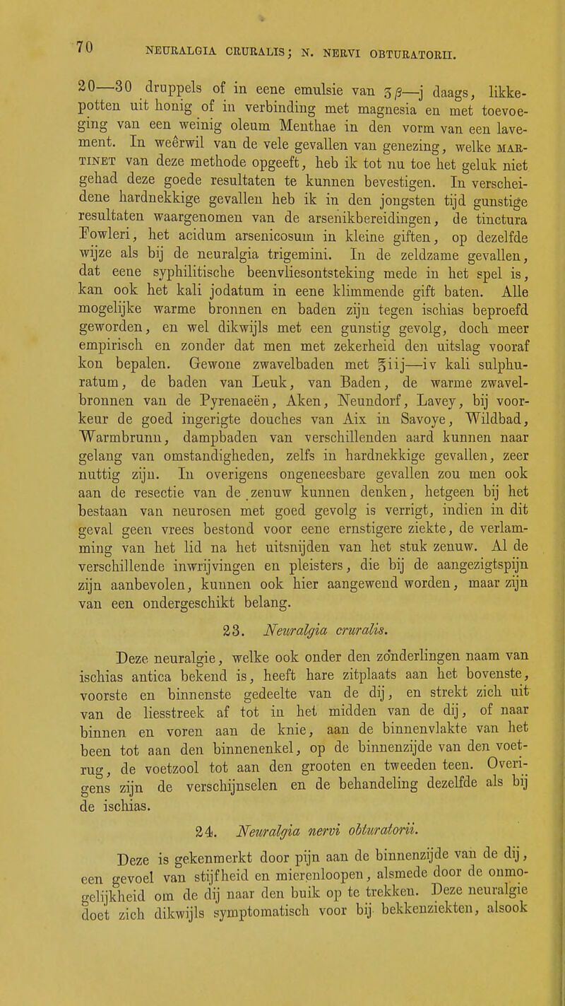 NEÜRALQIA CRURALIS; N. NERVI OBTURATORII. 20—30 druppels of in eene emulsie van 5/3—j daags, likke- potten uit honig of in verbinding met magnesia en met toevoe- ging van een weinig oleum Menthae in den vorm van een lave- ment. In weêrwil van de vele gevallen van genezing, welke mar- tinet van deze methode opgeeft, heb ik tot nu toe het geluk niet gehad deze goede resultaten te kunnen bevestigen. In verschei- dene hardnekkige gevallen heb ik in den jongsten tijd gunstige resultaten waargenomen van de arsenikbereidingen, de tinctura IWleri, het acidum arsenicosum in kleine giften, op dezelfde wijze als bij de neuralgia trigemini. In de zeldzame gevallen, dat eene syphilitische beenvliesontsteking mede in het spel is, kan ook het kali jodatum in eene klimmende gift baten. Alle mogelijke warme bronnen en baden zijn tegen ischias beproefd geworden, en wel dikwijls met een gunstig gevolg, doch meer empirisch en zonder dat men met zekerheid den uitslag vooraf kon bepalen. Gewone zwavelbaden met §iij—iv kali sulphu- ratum, de baden van Leuk, van Baden, de warme zwavel- bronnen van de Pyrenaeën, Aken, Neundorf, Lavey, bij voor- keur de goed ingerigte douches van Aix in Savoye, Wildbad, Warmbrunn, dampbaden van verschillenden aard kunnen naar gelang van omstandigheden, zelfs in hardnekkige gevallen, zeer nuttig zijn. In overigens ongeneesbare gevallen zou men ook aan de resectie van de zenuw kunnen denken, hetgeen bij het bestaan van neurosen met goed gevolg is verrigt, indien in dit geval geen vrees bestond voor eene ernstigere ziekte, de verlam- ming van het lid na het uitsnijden van het stuk zenuw. Al de verschillende inwrijvingen en pleisters, die bij de aangezigtspijn zijn aanbevolen, kunnen ook hier aangewend worden, maar zijn van een ondergeschikt belang. 23. Neuralgia cruralis. Deze neuralgie, welke ook onder den zonderlingen naam van ischias antica bekend is, heeft hare zitplaats aan het bovenste, voorste en binnenste gedeelte van de dij, en strekt zich uit van de liesstreek af tot in het midden van de dij, of naar binnen en voren aan de knie, aan de binnenvlakte van het been tot aan den binnenenkel, op de binnenzijde van den voet- rug, de voetzool tot aan den grooten en tweeden teen. Overi- gens zijn de verschijnselen en de behandeling dezelfde als bij de ischias. 24. Neuralgia nervi oituraiorii. Deze is gekenmerkt door pijn aan de binnenzijde van de dij, een gevoel van stijfheid en mierenhopen, alsmede door de onmo- gelijkheid om de dij naar den buik op te trekken. Deze neuralgie doet zich dikwijls symptomatisch voor bij bekkenziekten, alsook