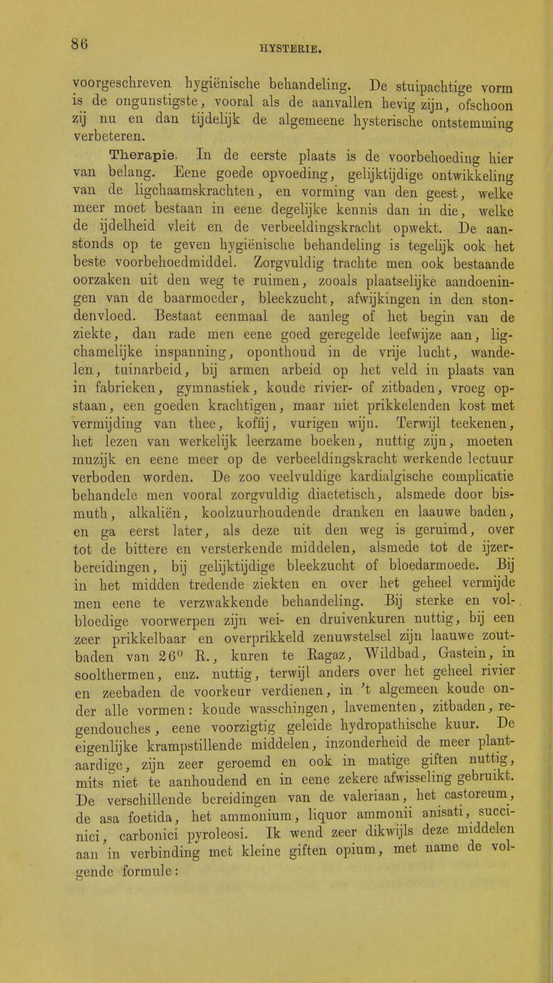 HYSTERIE. voorgeschreven hygiënische behandeling. De stuipachtige vorm is de ongunstigste, vooral als de aanvallen hevig zijn, ofschoon zij nu en dan tijdelijk de algerneene hysterische ontstemming verbeteren. Therapie. In de eerste plaats is de voorbehoeding hier van belang. Eene goede opvoeding, gelijktijdige ontwikkeling van de ligchaamskrachten, en vorming van den geest, welke meer moet bestaan in eene degelijke kennis dan in die, welke de ijdelheid vleit en de verbeeldingskracht opwekt. De aan- stonds op te geven hygiënische behandeling is tegelijk ook het beste voorbehoedmiddel. Zorgvuldig trachte men ook bestaande oorzaken uit den weg te ruimen, zooals plaatselijke aandoenin- gen van de baarmoeder, bleekzucht, afwijkingen in den ston- denvloed. Bestaat eenmaal de aanleg of het begin van de ziekte, dan rade men eene goed geregelde leefwijze aan, lig- chamelijke inspanning, oponthoud in de vrije lucht, wande- len, tuinarbeid, bij armen arbeid op het veld in plaats van in fabrieken, gymnastiek, koude rivier- of zitbaden, vroeg op- staan , een goeden krachtigen, maar niet prikkelenden kost met vermijding van thee, koffij, vurigen wijn. Terwijl teekenen, het lezen van werkelijk leerzame boeken, nuttig zijn, moeten muzijk en eene meer op de verbeeldingskracht werkende lectuur verboden worden. De zoo veelvuldige kardialgische complicatie behandele men vooral zorgvuldig diaetetisch, alsmede door bis- muth, alkaliën, koolzuurhoudende dranken en laauwe baden, en ga eerst later, als deze uit den weg is geruimd, over tot de bittere en versterkende middelen, alsmede tot de ijzer- bereidingen, bij gelijktijdige bleekzucht of bloedarmoede. Bij in het midden tredende ziekten en over het geheel vermijde men eene te verzwakkende behandeling. Bij sterke en vol- bloedige voorwerpen zijn wei- en druivenkuren nuttig, bij een zeer prikkelbaar en overprikkeld zenuwstelsel zijn laauwe zout- baden van 26° E., kuren te Eagaz, Wildbad, Gastein, in soolthermen, enz. nuttig, terwijl anders over het geheel rivier en zeebaden de voorkeur verdienen, in 't algemeen koude on- der alle vormen: koude wasschingen, lavementen, zitbaden, re- gendouches , eene voorzigtig geleide hydropathische kuur. De eigenlijke krampstillende middelen, inzonderheid de meer plant- aardige, zijn zeer geroemd en ook in matige giften nuttig, mits niet te aanhoudend en in eene zekere afwisseling gebruikt. De verschillende bereidingen van de valeriaan, het castoreurn, de asa foetida, het ammonium, liquor amraonii anisati, succi- nici, carbonici pyroleosi. Ik wend zeer dikwijls deze middelen aan in verbinding met kleine giften opium, met name de vol- lende formule:
