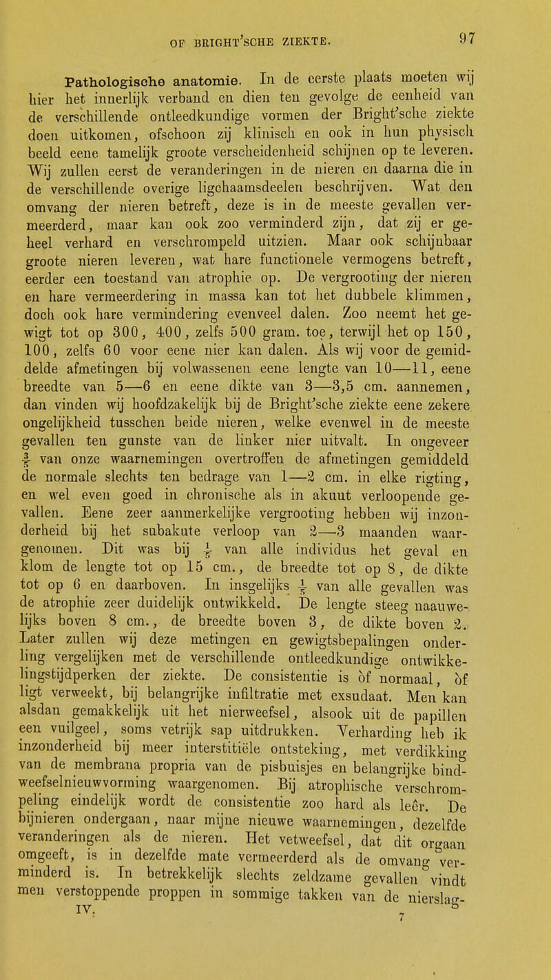 Pathologische anatomie. In de eerste plaats moeten wij hier het innerlijk verband en dien ten gevolge de eenheid van de verschillende ontleedkundige vormen der Bright'sche ziekte doen uitkomen, ofschoon zij klinisch en ook in hun physisch beeld eene tamelijk groote verscheidenheid schijnen op te leveren. Wij zullen eerst de veranderingen in de nieren en daarna die in de verschillende overige ligchaamsdeelen beschrijven. Wat den omvang der nieren betreft, deze is in de meeste gevallen ver- meerderd, maar kan ook zoo verminderd zijn, dat zij er ge- heel verhard en verschrompeld uitzien. Maar ook schijnbaar groote nieren leveren, wat hare functionele vermogens betreft, eerder een toestand van atrophie op. De vergrooting der nieren en hare vermeerdering in massa kan tot het dubbele klimmen, doch ook hare vermindering evenveel dalen. Zoo neemt het ge- wigt tot op 300, 400, zelfs 500 gram. toe, terwijl het op 150, 100, zelfs 60 voor eene nier kan dalen. Als wij voor de gemid- delde afmetingen bij volwassenen eene lengte van 10—11, eene breedte van 5—6 en eene dikte van 3—3,5 cm. aannemen, dan vinden wij hoofdzakelijk bij de Bright'sche ziekte eene zekere ongelijkheid tusschen beide nieren, welke evenwel in de meeste gevallen ten gunste van de linker nier uitvalt. In ongeveer -| van onze waarnemingen overtroffen de afmetingen gemiddeld de normale slechts ten bedrage van 1—2 cm. in elke rigting, en wel even goed in chronische als in akuut verloopende ge- vallen. Eene zeer aanmerkelijke vergrooting hebben wij inzon- derheid bij het subakute verloop van 2—3 maanden waar- genomen. Dit was bij >g van alle individus het geval en klom de lengte tot op 15 cm., de breedte tot op 8, de dikte tot op 6 en daarboven. In insgelijks -1- van alle gevallen was de atrophie zeer duidelijk ontwikkeld. De lengte steeg naauwe- lijks boven 8 cm., de breedte boven 3, de dikte boven 2. Later zullen wij deze metingen en gewigtsbepalingen onder- ling vergelijken met de verschillende ontleedkundige ontwikke- lingstijdperken der ziekte. De consistentie is of normaal, of ligt verweekt, bij belangrijke infiltratie met exsudaat. Men kan alsdan gemakkelijk uit het nierweefsel, alsook uit de papillen een vuilgeel, soms vetrijk sap uitdrukken. Verharding heb ik inzonderheid bij meer interstitiële ontsteking, met verdikking van de membrana propria van de pisbuisjes en belangrijke bind- weefselnieuwvorming waargenomen. Bij atrophische verschrom- peling eindelijk wordt de consistentie zoo hard als leer. De bijnieren ondergaan, naar mijne nieuwe waarnemingen, dezelfde veranderingen als de nieren. Het vetweefsel, dat dit orgaan omgeeft, is in dezelfde mate vermeerderd als de omvang ver- minderd is. In betrekkelijk slechts zeldzame gevallen vindt men verstoppende proppen in sommige takken van de niershi? IV. l° 7