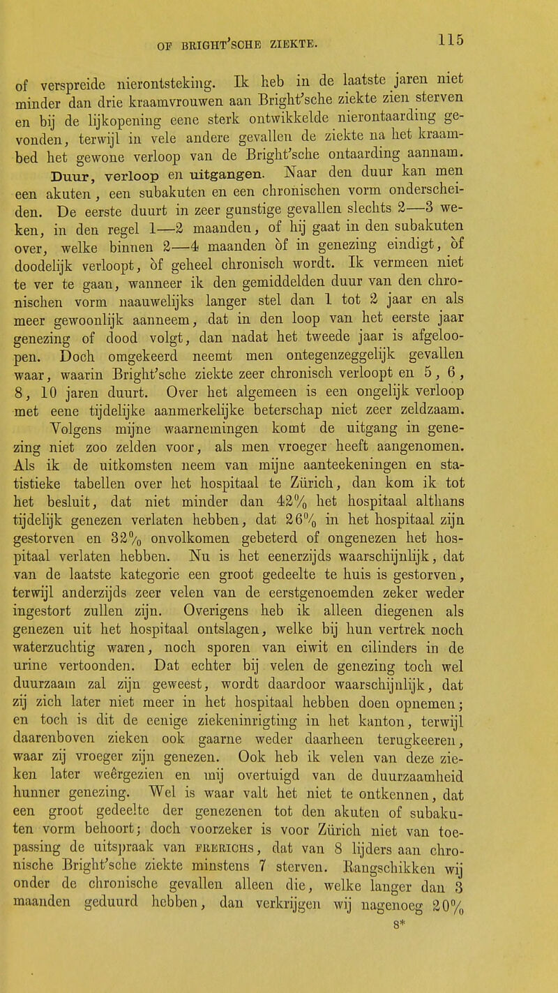 of verspreide nierontsteking. Ik heb in de laatste jaren niet minder dan drie kraamvrouwen aan Bright'sche ziekte zien sterven en bij de lijkopening eene sterk ontwikkelde nierontaardmg ge- vonden, terwijl in vele andere gevallen de ziekte na het kraam- bed het gewone verloop van de Bright'sche ontaarding aannam. Duur, verloop en uitgangen. Naar den duur kan men een akuten, een subakuten en een chronischen vorm onderschei- den. De eerste duurt in zeer gunstige gevallen slechts 2—3 we- ken, in den regel 1—2 maanden, of hij gaat in den subakuten over, welke binnen 2—4 maanden bf in genezing eindigt, bf doodelijk verloopt, bf geheel chronisch wordt. Ik vermeen niet te ver te gaan, wanneer ik den gemiddelden duur van den chro- nischen vorm naauwelijks langer stel dan 1 tot 2 jaar en als meer gewoonlijk aanneem, dat in den loop van het eerste jaar genezing of dood volgt, dan nadat het tweede jaar is afgeloo- pen. Doch omgekeerd neemt men ontegenzeggelijk gevallen waar, waarin Bright'sche ziekte zeer chronisch verloopt en 5,6, 8, 10 jaren duurt. Over het algemeen is een ongelijk verloop met eene tijdelijke aanmerkelijke beterschap niet zeer zeldzaam. Yolgens mijne waarnemingen komt de uitgang in gene- zing niet zoo zelden voor, als men vroeger heeft aangenomen. Als ik de uitkomsten neem van mijne aanteekeningen en sta- tistieke tabellen over het hospitaal te Zürich, dan kom ik tot het besluit, dat niet minder dan 42% het hospitaal althans tijdelijk genezen verlaten hebben, dat 26% in het hospitaal zijn gestorven en 32% onvolkomen gebeterd of ongenezen het hos- pitaal verlaten hebben. Nu is het eenerzijds waarschijnlijk, dat van de laatste kategorie een groot gedeelte te huis is gestorven, terwijl anderzijds zeer velen van de eerstgenoemden zeker weder ingestort zullen zijn. Overigens heb ik alleen diegenen als genezen uit het hospitaal ontslagen, welke bij hun vertrek noch waterzuchtig waren, noch sporen van eiwit en cilinders in de urine vertoonden. Dat echter bij velen de genezing toch wel duurzaam zal zijn geweest, wordt daardoor waarschijnlijk, dat zij zich later niet meer in het hospitaal hebben doen opnemen; en toch is dit de eenige ziekeninrigtiug in het kanton, terwijl daarenboven zieken ook gaarne weder daarheen terugkeeren, waar zij vroeger zijn genezen. Ook heb ik velen van deze zie- ken later weêrgezien en mij overtuigd van de duurzaamheid hunner genezing. Wel is waar valt het niet te ontkennen, dat een groot gedeelte der genezenen tot den akuten of subaku- ten vorm behoort; doch voorzeker is voor Zürich niet van toe- passing de uitspraak van ererichs , dat van 8 lijders aan chro- nische Bright'sche ziekte minstens 7 sterven. Rangschikken wij onder de chronische gevallen alleen die, welke langer dan 3 maanden geduurd hebben, dan verkrijgen wij nagenoeg 20% 8*
