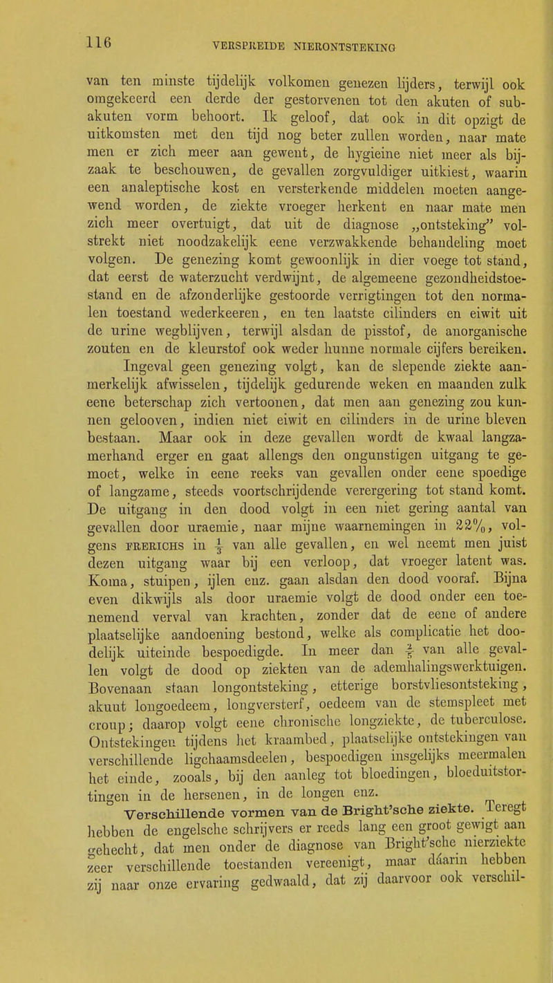 van ten minste tijdelijk volkomen genezen lijders, terwijl ook omgekeerd een derde der gestorvenen tot den aknten of sub- akuten vorm behoort. Ik geloof, dat ook in dit opzigt de uitkomsten met den tijd nog beter zullen worden, naar mate men er zich meer aan gewent, de hygieine niet meer als bij- zaak te beschouwen, de gevallen zorgvuldiger uitkiest, waarin een analeptische kost en versterkende middelen moeten aange- wend worden, de ziekte vroeger herkent en naar mate men zich meer overtuigt, dat uit de diagnose „ontsteking vol- strekt niet noodzakelijk eene verzwakkende behaudeling moet volgen. De genezing komt gewoonlijk in dier voege tot stand, dat eerst de waterzucht verdwijnt, de algemeene gezondheidstoe- stand en de afzonderlijke gestoorde verrigtingen tot den norma- len toestand wederkeeren, en ten laatste cilinders en eiwit uit de urine wegblijven, terwijl alsdan de pisstof, de anorganische zouten en de kleurstof ook weder hunne normale cijfers bereiken. Ingeval geen genezing volgt, kan de slepende ziekte aan- merkelijk afwisselen, tijdelijk gedurende weken en maanden zulk eene beterschap zich vertoonen, dat men aan genezing zou kun- nen gelooven, indien niet eiwit en cilinders in de urine bleven bestaan. Maar ook in deze gevallen wordt de kwaal langza- merhand erger en gaat allengs den ongunstigen uitgang te ge- moet, welke in eene reeks van gevallen onder eene spoedige of langzame, steeds voortschrijdende verergering tot stand komt. De uitgang in den dood volgt in een niet gering aantal van gevallen door uraemie, naar mijne waarnemingen in 22%, vol- gens FitERiCHS in | van alle gevallen, en wel neemt men juist dezen uitgang waar bij een verloop, dat vroeger latent was. Koma, stuipen, ijlen enz. gaan alsdan den dood vooraf. Bijna even dikwijls als door uraemie volgt de dood onder een toe- nemend verval van krachten, zonder dat de eene of andere plaatselijke aandoening bestond, welke als complicatie het doo- delijk uiteinde bespoedigde. In meer dan £ van alle geval- len volgt de dood op 'ziekten van de ademhalingswerktuigen. Bovenaan staan longontsteking, etterige borstvliesontsteking, akuut longoedeem, long versterf, oedeem van de stemspleet met croup; daarop volgt eene chronische longziekte, de tuberculose. Ontstekingen tijdens het kraambed, plaatselijke ontstekingen van verschillende ligchaamsdeelen, bespoedigen insgelijks meermalen het einde, zooals, bij den aanleg tot bloedingen, bloeduitstor- tingen in de hersenen, in de longen enz. Verschillende vormen van de Bright'sche ziekte. Teregt hebben de engelsche schrijvers er reeds lang een groot gewigt aan ^ehecht, dat men onder 'de diagnose van Bright'sche nierziekte zeer verschillende toestanden vereenigt, maar daarin hebben zij naar onze ervaring gedwaald, dat zij daarvoor ook verschil-