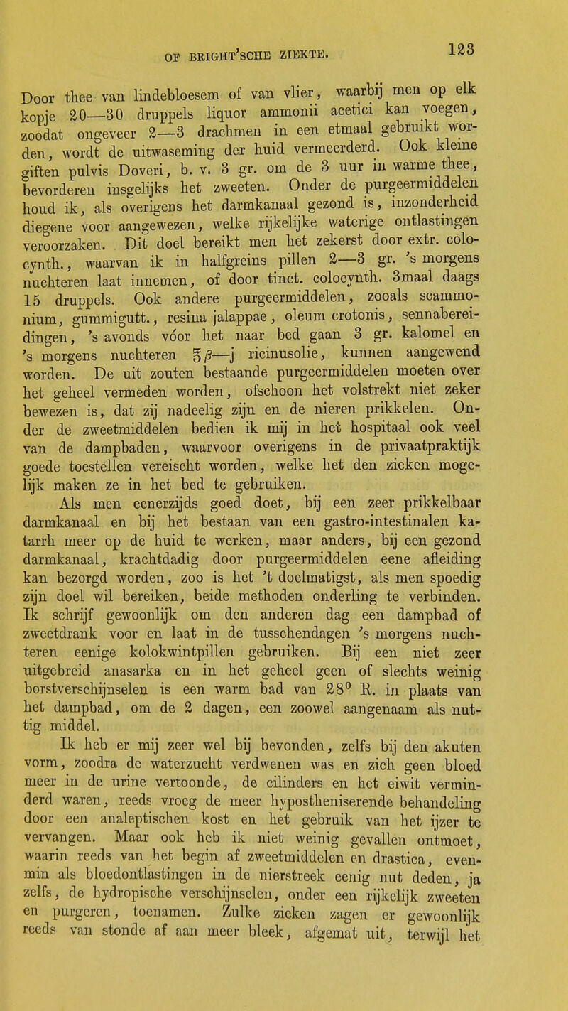 Door thee van lindebloesem of van vlier, waarbij men op elk kopje 20—30 druppels liquor ammonii acetici kan voegen, zoodat ongeveer 2—3 drachmen in een etmaal gebruikt wor- den, wordt de uitwaseming der huid vermeerderd. Ook kleine giften pulvis Doveri, b. v. 3 gr. om de 3 uur m warme thee, bevorderen insgelijks het zweeten. Onder de purgeermiddelen houd ik, als overigens het darmkanaal gezond is, inzonderheid diegene voor aangewezen, welke rijkelijke waterige ontlastingen veroorzaken. Dit doel bereikt men het zekerst door extr. colo- cynth., waarvan ik in halfgreins pillen 2—3 gr. 's morgens nüchteren laat innemen, of door tinct. colocynth. 3maal daags 15 druppels. Ook andere purgeermiddelen, zooals scammo- nium, gummigutt., resina jalappae, oleum crotonis, sennaberei- dingen, 's avonds voor het naar bed gaan 3 gr. kalomel en 's morgens nüchteren g/S—j ricinusolie, kunnen aangewend worden. De uit zouten bestaande purgeermiddelen moeten over het geheel vermeden worden, ofschoon het volstrekt niet zeker bewezen is, dat zij nadeelig zijn en de nieren prikkelen. On- der de zweetmiddelen bedien ik mij in het hospitaal ook veel van de dampbaden, waarvoor overigens in de privaatpraktijk goede toestellen vereischt worden, welke het den zieken moge- lijk maken ze in het bed te gebruiken. Als men eenerzijds goed doet, bij een zeer prikkelbaar darmkanaal en bij het bestaan van een gastro-intestinalen ka- tarrh meer op de huid te werken, maar anders, bij een gezond darmkanaal, krachtdadig door purgeermiddelen eene afleiding kan bezorgd worden, zoo is het 't doelmatigst, als men spoedig zijn doel wil bereiken, beide methoden onderling te verbinden. Ik schrijf gewoonlijk om den anderen dag een dampbad of zweetdrank voor en laat in de tusschendagen 's morgens nüch- teren eenige kolokwintpillen gebruiken. Bij een niet zeer uitgebreid anasarka en in het geheel geen of slechts weinig borstverschijnselen is een warm bad van 28° E. in plaats van het dampbad, om de 2 dagen, een zoowel aangenaam als nut- tig middel. Ik heb er mij zeer wel bij bevonden, zelfs bij den akuten vorm, zoodra de waterzucht verdwenen was en zich geen bloed meer in de urine vertoonde, de cilinders en het eiwit vermin- derd waren, reeds vroeg de meer hypostheniserende behandeling door een analeptischen kost en het gebruik van het ijzer te vervangen. Maar ook heb ik niet weinig gevallen ontmoet, waarin reeds van het begin af zweetmiddelen en drastica, even- min als bloedontlastingen in de nierstreek eenig nut deden, ja zelfs, de hydropische verschijnselen, onder een rijkelijk zweeten en purgeren, toenamen. Zulke zieken zagen er gewoonlijk reeds van stonde af aan meer bleek, afgemat uit, terwijl het