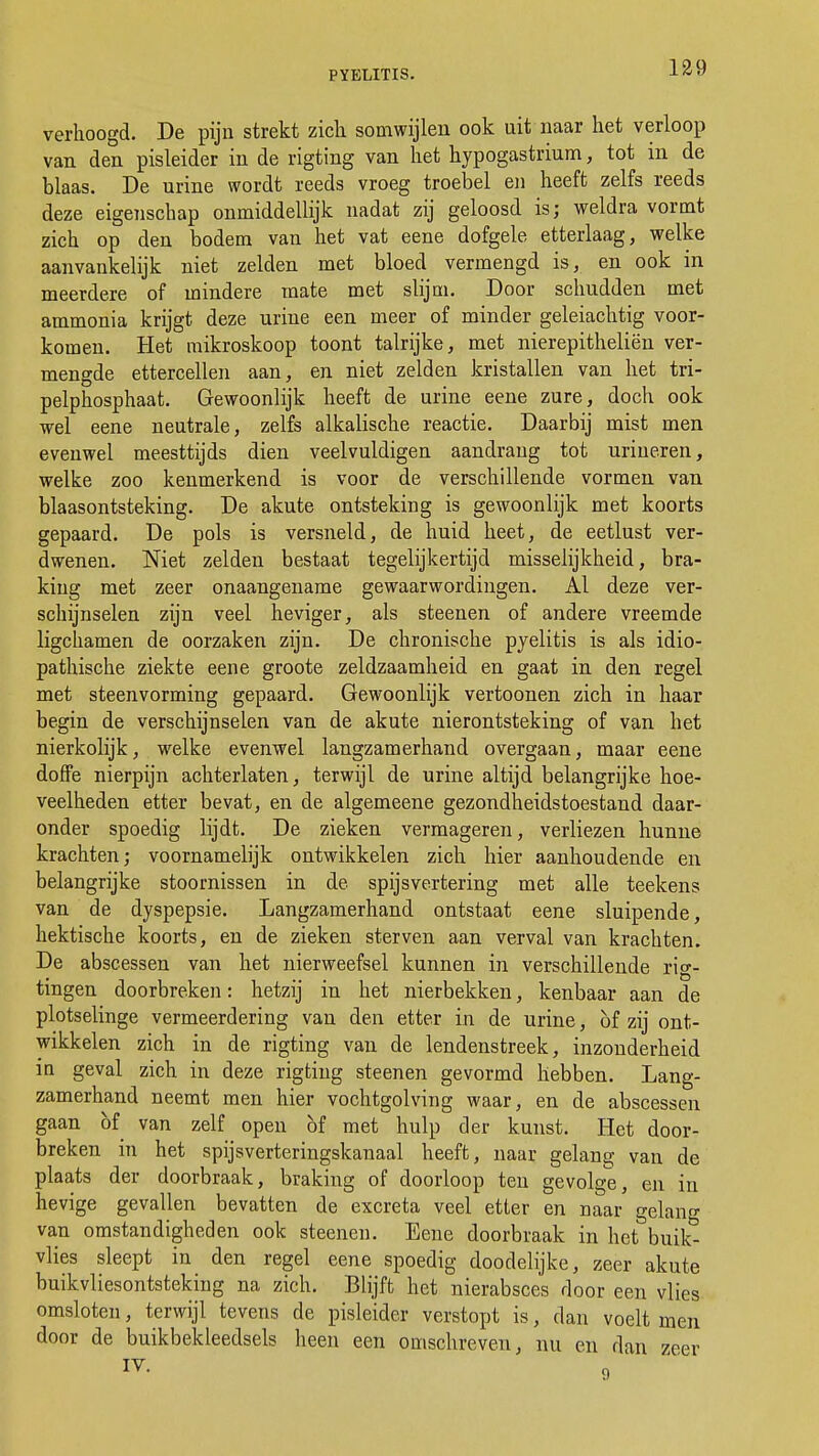 verhoogd. De pijn strekt zich somwijlen ook uit naar het verloop van den pisleider in de rigting van het hypogastrium, tot in de blaas. De urine wordt reeds vroeg troebel en heeft zelfs reeds deze eigenschap onmiddellijk nadat zij geloosd is; weldra vormt zich op den bodem van het vat eene dofgele, etterlaag, welke aanvankelijk niet zelden met bloed vermengd is, en ook in meerdere of mindere mate met slijm. Door schudden met ammonia krijgt deze urine een meer of minder geleiachtig voor- komen. Het mikroskoop toont talrijke, met nierepitheliën ver- mengde ettercellen aan, en niet zelden kristallen van het tri- pelphosphaat. Gewoonlijk heeft de urine eene zure, doch ook wel eene neutrale, zelfs alkalische reactie. Daarbij mist men evenwel meesttijds dien veelvuldigen aandrang tot urineren, welke zoo kenmerkend is voor de verschillende vormen van blaasontsteking. De akute ontsteking is gewoonlijk met koorts gepaard. De pols is versneld, de huid heet, de eetlust ver- dwenen. Niet zelden bestaat tegelijkertijd misselijkheid, bra- king met zeer onaangename gewaarwordingen. Al deze ver- schijnselen zijn veel heviger, als steenen of andere vreemde ligchamen de oorzaken zijn. De chronische pyelitis is als idio- pathische ziekte eene groote zeldzaamheid en gaat in den regel met steenvorming gepaard. Gewoonlijk vertoonen zich in haar begin de verschijnselen van de akute nierontsteking of van het nierkolijk, welke evenwel langzamerhand overgaan, maar eene doffe nierpijn achterlaten, terwijl de urine altijd belangrijke hoe- veelheden etter bevat, en de algemeene gezondheidstoestand daar- onder spoedig lijdt. De zieken vermageren, verliezen hunne krachten; voornamelijk ontwikkelen zich hier aanhoudende en belangrijke stoornissen in de spijsvertering met alle teekens van de dyspepsie. Langzamerhand ontstaat eene sluipende, hektische koorts, en de zieken sterven aan verval van krachten. De abscessen van het nierweefsel kunnen in verschillende rig- tingen doorbreken: hetzij in het nierbekken, kenbaar aan de plotselinge vermeerdering van den etter in de urine, öf zij ont- wikkelen zich in de rigting van de lendenstreek, inzonderheid in geval zich in deze rigting steenen gevormd hebben. Lang- zamerhand neemt men hier vochtgolving waar, en de abscessen gaan bf van zelf open of met hulp der kunst. Het door- breken in het spijsverteringskanaal heeft, naar gelang van de plaats der doorbraak, braking of doorloop ten gevolge, en in hevige gevallen bevatten de excreta veel etter en naar gelang van omstandigheden ook steenen. Eene doorbraak in het buik- vlies sleept in den regel eene spoedig doodelijke, zeer akute buikvliesontsteking na zich. Blijft het nierabsces door een vlies omsloten, terwijl tevens de pisleider verstopt is, dan voelt men door de buikbekleedsels heen een omschreven, nu en dan zeer IV.