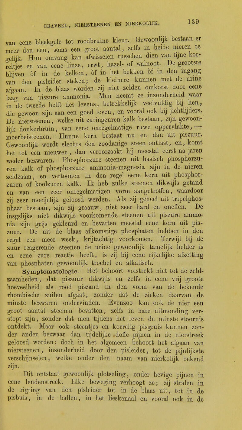 van eene bleekgele tot roodbruine kleur. Gewoonlijk bestaan er meer dan een, soms een groot aantal, zelfs in beide nieren te aeliik. Hun omvang kan afwisselen tusschen dien van njne kor- reltes en van eene linze, erwt, bazel- of walnoot. De grootste blijven öf in de kelken, bf in liet bekken bf in den ingang van den pisleider steken; de kleinere kunnen met de urine afgaan. In de blaas worden zij niet zelden omkorst door eene laao- van piszure ammonia. Men neemt ze inzonderheid waar in de tweede helft des levens, betrekkelijk veelvuldig bij hen, die gewoon zijn aan een goed leven, en vooral ook bij jichtlijders. De niersteenen, welke uit zuringzuren kalk bestaan, zijn gewoon- lijk donkerbruin, van eene onregelmatige ruwe oppervlakte,— moerbeisteenen. Hunne kern bestaat nu en dan uit piszuur. Gewoonlijk wordt slechts een zoodanige steen ontlast, en, komt het tot een nieuwen, dan veroorzaakt hij meestal eerst na jaren weder bezwaren. Phosphorzure steenen uit basisch phosphorzu- ren kalk of phospborzure ammonia-magnesia zijn in de nieren zeldzaam, en vertoonen in den regel eene kern uit phosphor- zuren of koolzuren kalk. Ik heb zulke steenen dikwijls getand en van een zeer onregelmatigen vorm aangetroffen, waardoor zij zeer moeijelijk geloosd werden. Als zij geheel uit tripelphos- phaat bestaan, zijn zij graauw, niet zeer hard en oneffen. De insgslijks niet dikwijls voorkomende steenen uit piszure ammo- nia zijn grijs gekleurd en bevatten meestal eene kern uit pis- zuur. De uit de blaas afkomstige phosphaten hebben in den regel een meer week, krijtachtig voorkomen. Terwijl bij de zuur reagerende steenen de urine gewoonlijk tamelijk helder is en eene zure reactie heeft, is zij bij eene rijkelijke afzetting van phosphaten gewoonlijk troebel en alkalisch. Symptomatologie. Het behoort volstrekt niet tot de zeld- zaamheden, dat piszuur dikwijls en zelfs in eene vrij groote hoeveelheid als rood piszand in den vorm van de bekende rhombische zuilen afgaat, zonder dat de zieken daarvan de minste bezwaren ondervinden. Evenzoo kan ook de nier een groot aantal steenen bevatten, zelfs in hare uitmonding ver- stopt zijn, zonder dat men tijdens het leven de minste stoornis ontdekt. Maar ook steentjes en korrelig pisgruis kunnen zon- der ander bezwaar dan tijdelijke ,doffe pijnen in de nierstreek geloosd worden; doch in het algemeen behoort het afgaan van niersteenen, inzonderheid door den pisleider, tot de pijnlijkste verschijnselen, welke onder den naam van nierkolijk bekend zijn. Dit ontstaat gewoonlijk plotseling, onder hevige pijnen in eene lendenstreek. Elke beweging verhoogt ze; zij stralen in de rigting van den pisleider tot in de blaas uit, tot in de pisbuis, in de ballen, in het lieskanaal en vooral ook in de