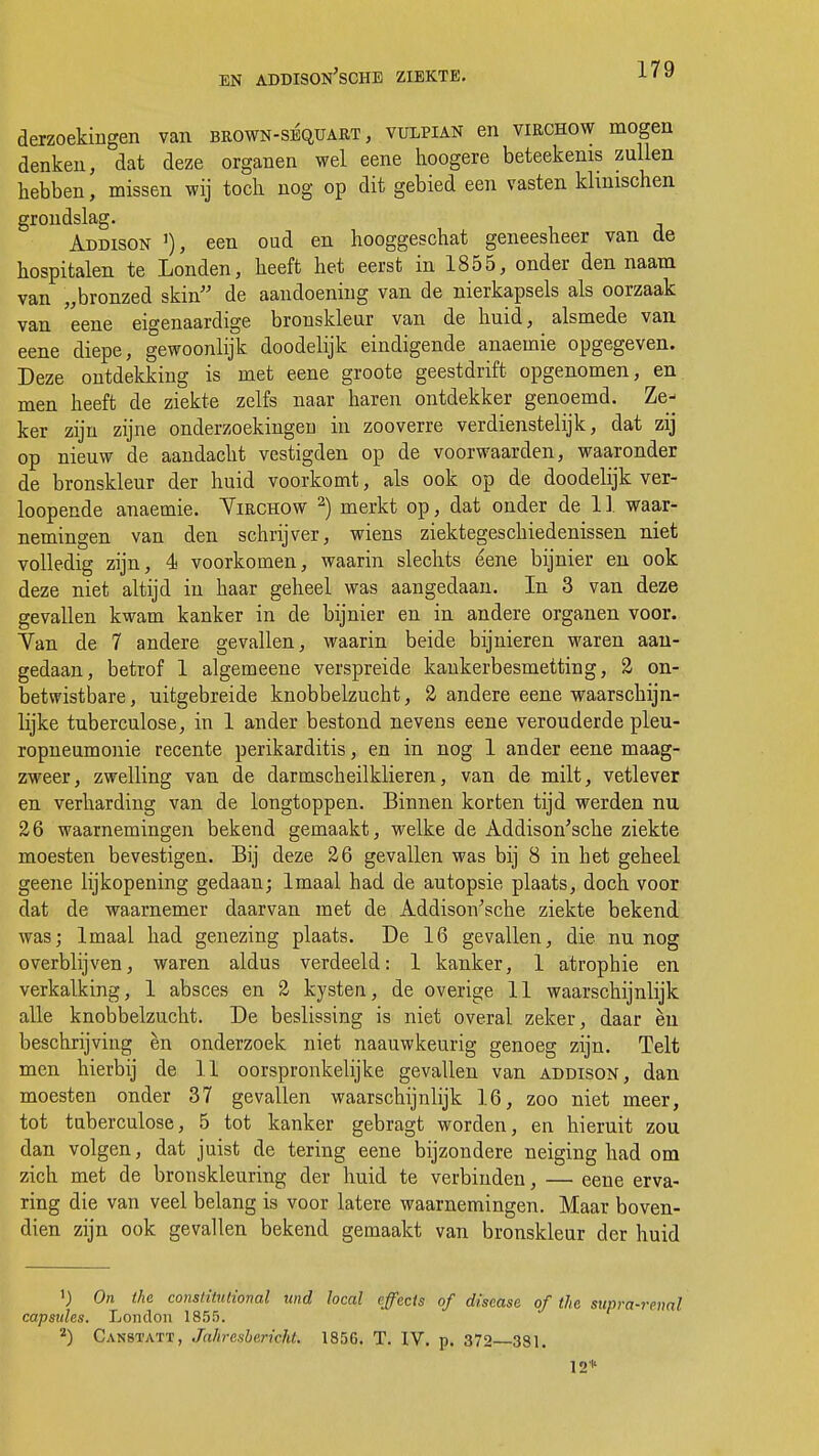 EN ADDISON'sCHE ZIEKTE. derzoekingen van brown-séquart , vulpian en virchow mogen denken, dat deze organen wel eene hoogere beteekenis zullen hebben, missen wij toch nog op dit gebied een vasten klinischen grondslag. Addison ]), een oud en hooggeschat geneesheer van de hospitalen te Londen, heeft het eerst in 1855, onder den naam van „bronzed skin de aandoening van de nierkapsels als oorzaak van eene eigenaardige bronskleur van de huid, alsmede van eene diepe, gewoonlijk doodelijk eindigende anaemie opgegeven. Deze ontdekking is met eene groote geestdrift opgenomen, en men heeft de ziekte zelfs naar haren ontdekker genoemd. Ze- ker zijn zijne onderzoekingen in zooverre verdienstelijk, dat zij op nieuw de aandacht vestigden op de voorwaarden, waaronder de bronskleur der huid voorkomt, als ook op de doodelijk ver- loopende anaemie. Yirchow 2) merkt op, dat onder de 11 waar- nemingen van den schrijver, wiens ziektegeschiedenissen niet volledig zijn, 4 voorkomen, waarin slechts eene bijnier en ook deze niet altijd in haar geheel was aangedaan. In 3 van deze gevallen kwam kanker in de bijnier en in andere organen voor. Yan de 7 andere gevallen, waarin beide bijnieren waren aan- gedaan, betrof 1 algemeene verspreide kankerbesmetting, 2 on- betwistbare, uitgebreide knobbelzucht, 2 andere eene waarschijn- lijke tuberculose, in 1 ander bestond nevens eene verouderde Pleu- ropneumonie recente Perikarditis, en in nog 1 ander eene maag- zweer, zwelling van de darmscheilklieren, van de milt, vetlever en verharding van de longtoppen. Binnen korten tijd werden nu 26 waarnemingen bekend gemaakt, welke de Addison'sche ziekte moesten bevestigen. Bij deze 26 gevallen was bij 8 in het geheel geene lijkopening gedaan; lmaal had de autopsie plaats, doch voor dat de waarnemer daarvan met de Addison'sche ziekte bekend was; lmaal had genezing plaats. De 16 gevallen, die nu nog overblijven, waren aldus verdeeld: 1 kanker, 1 atrophie en verkalking, 1 absces en 2 kysten, de overige 11 waarschijnlijk alle knobbelzucht. De beslissing is niet overal zeker, daar èn beschrijving èn onderzoek niet naauwkeurig genoeg zijn. Telt men hierbij de 11 oorspronkelijke gevallen van Addison, dan moesten onder 37 gevallen waarschijnlijk 16, zoo niet meer, tot tuberculose, 5 tot kanker gebragt worden, en hieruit zou dan volgen, dat juist de tering eene bijzondere neiging had om zich met de bronskleuring der huid te verbinden, — eene erva- ring die van veel belang is voor latere waarnemingen. Maar boven- dien zijn ook gevallen bekend gemaakt van bronskleur der huid ') On the conslitnlional und local effects of discase of the supra-renal capsules. London 185.r>. 2) Canstatt, Jahresbericht. 1856. T. IV. p. 372 381. 12*