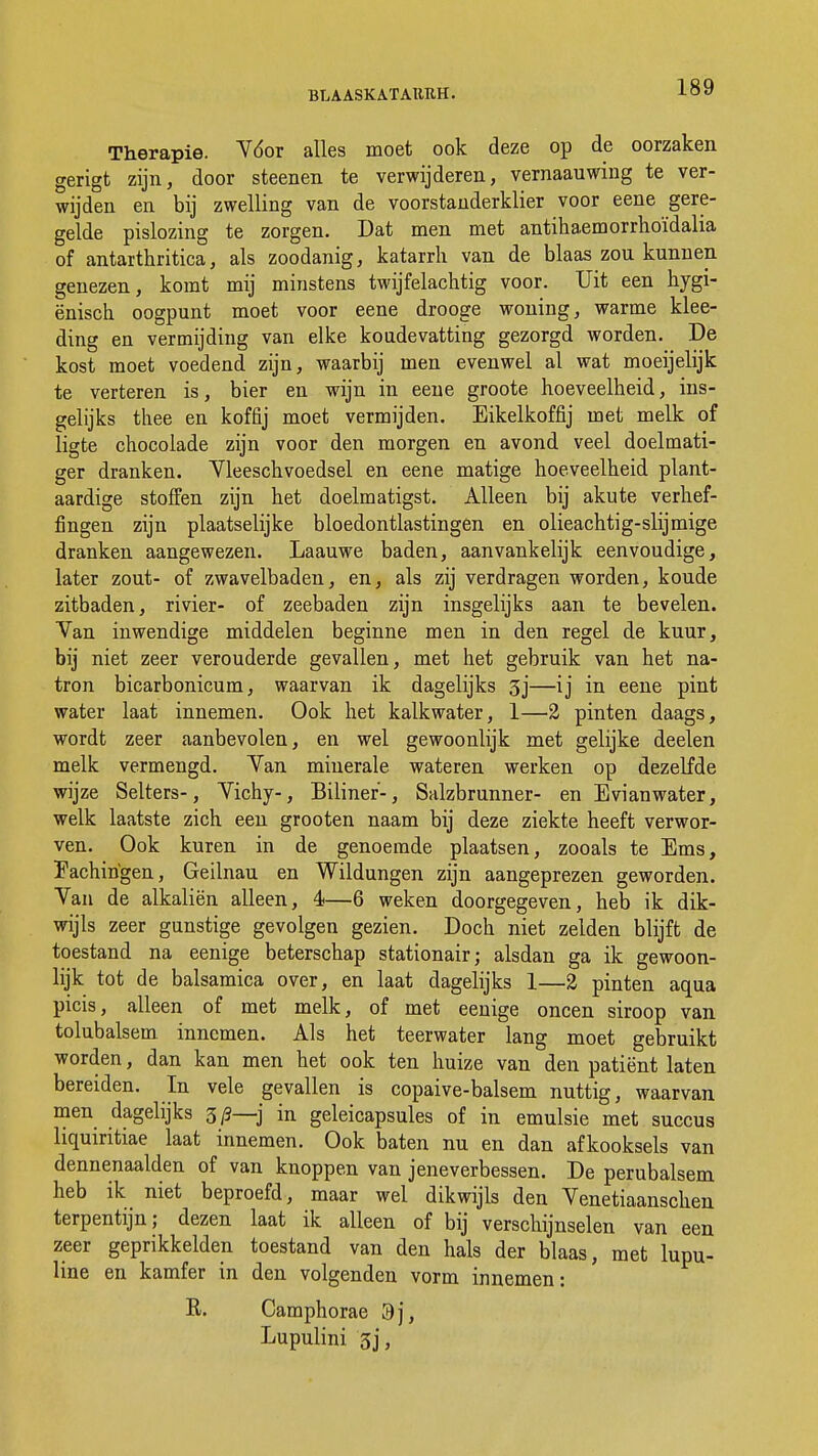 Therapie. Vóór alles moet ook deze op de oorzaken gerigt zijn, door steenen te verwijderen, vernaauwing te ver- wijden en bij zwelling van de voorstanderklier voor eene gere- gelde pislozing te zorgen. Dat men met antihaemorrhoïdalia of antarthritica, als zoodanig, katarrh van de blaas zou kunnen genezen, komt mij minstens twijfelachtig voor. Uit een hygi- ënisch oogpunt moet voor eene drooge woning, warme klee- ding en vermijding van elke koudevatting gezorgd worden. De kost moet voedend zijn, waarbij men evenwel al wat moeijelijk te verteren is, bier en wijn in eene groote hoeveelheid, ins- gelijks thee en koffij moet vermijden. Eikelkoffij met melk of ligte chocolade zijn voor den morgen en avond veel doelmati- ger dranken. Vleeschvoedsel en eene matige hoeveelheid plant- aardige stoffen zijn het doelmatigst. Alleen bij akute verhef- fingen zijn plaatselijke bloedontlastingen en olieachtig-slijmige dranken aangewezen. Laauwe baden, aanvankelijk eenvoudige, later zout- of zwavelbaden, en, als zij verdragen worden, koude zitbaden, rivier- of zeebaden zijn insgelijks aan te bevelen. Van inwendige middelen beginne men in den regel de kuur, bij niet zeer verouderde gevallen, met het gebruik van het na- tron bicarbonicum, waarvan ik dagelijks 3j—ij in eene pint water laat innemen. Ook het kalkwater, 1—2 pinten daags, wordt zeer aanbevolen, en wel gewoonlijk met gelijke deelen melk vermengd. Van minerale wateren werken op dezelfde wijze Selters-, Vichy-, Biliner-, Salzbrunner- en E vi an water, welk laatste zich een grooten naam bij deze ziekte heeft verwor- ven. Ook kuren in de genoemde plaatsen, zooals te Ems, Eachirigen, Geilnau en Wildungen zijn aangeprezen geworden. Van de alkaliën alleen, 4—6 weken doorgegeven, heb ik dik- wijls zeer gunstige gevolgen gezien. Doch niet zeiden blijft de toestand na eenige beterschap stationair; alsdan ga ik gewoon- lijk tot de balsamica over, en laat dagelijks 1—2 pinten aqua picis, alleen of met melk, of met eenige oneen siroop van tolubalsem. innemen. Als het teerwater lang moet gebruikt worden, dan kan men het ook ten huize van den patiënt laten bereiden. In vele gevallen is copaive-balsem nuttig, waarvan men dagelijks 3/9—j in geleicapsules of in emulsie met succus liquiritiae laat innemen. Ook baten nu en dan afkooksels van dennenaalden of van knoppen van jeneverbessen. De perubalsem heb ik_ niet beproefd, maar wel dikwijls den Venetiaanschen terpentijn; dezen laat ik alleen of bij verschijnselen van een zeer geprikkelden toestand van den hals der blaas, met lupu- line en kamfer in den volgenden vorm innemen: R. Camphorae 9j, Lupulini 3j,