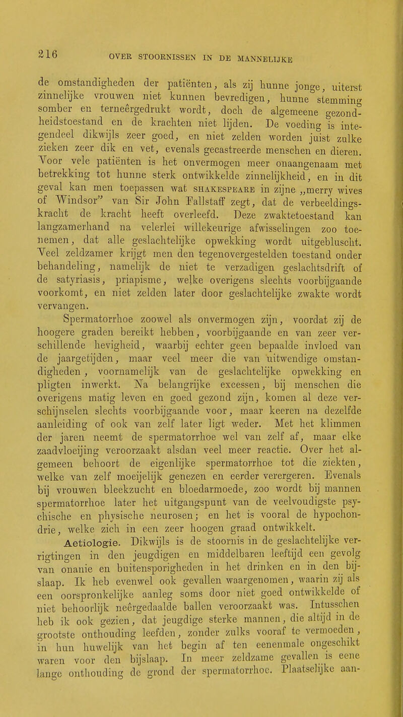 de omstandigheden der patiënten, als zij hunne jonge, uiterst zinnelijke vrouwen niet kunnen bevredigen, hunne steminin<* somber en terneergedrukt wordt, doch de algemeene gezond- heidstoestand en de krachten niet lijden. De voeding is inte- gendeel dikwijls zeer goed, en niet zelden worden juist zulke zieken zeer dik en vet, evenals gecastreerde menschen en dieren. Voor vele patiënten is het onvermogen meer onaangenaam met betrekking tot hunne sterk ontwikkelde zinnelijkheid, en in dit geval kan men toepassen wat Shakespeare in zijne „merry wives of Winclsor van Sir John Fallstaff zegt, dat de verbeeldings- kracht de kracht heeft overleefd. Deze zwaktetoestand kan langzamerhand na velerlei willekeurige afwisselingen zoo toe- nemen, dat alle geslachtelijke opwekking wordt uitgebluscht. Veel zeldzamer krijgt men den tegenovergestelden toestand onder behandeling, namelijk de niet te verzadigen geslachtsdrift of de satyriasis, priapisme, welke overigens slechts voorbijgaande voorkomt, en niet zelden later door geslachtelijke zwakte wordt vervangen. Sperinatorrhoe zoowel als onvermogen zijn, voordat zij de hoogere graden bereikt hebben, voorbijgaande en van zeer ver- schillende hevigheid, waarbij echter geen bepaalde invloed van de jaargetijden, maar veel meer die van uitwendige omstan- digheden , voornamelijk van de geslachtelijke opwekking en pligten inwerkt. Na belangrijke excessen, bij menschen die overigens matig leven en goed gezond zijn, komen al deze ver- schijnselen slechts voorbijgaande voor, maar keeren na dezelfde aanleiding of ook van zelf later ligt weder. Met het klimmen der jaren neemt de spermatorrhoe wel van zelf af, maar elke zaadvloeijing veroorzaakt alsdan veel meer reactie. Over het al- gemeen behoort de eigenlijke spermatorrhoe tot die ziekten, welke van zelf moeijelijk genezen en eerder verergeren. Evenals bij vrouwen bleekzucht en bloedarmoede, zoo wordt bij mannen spermatorrhoe later het uitgangspunt van de veelvoudigste psy- chische en physische neurosen; en het is vooral de hypochon- drie, welke zich in een zeer hoogen graad ontwikkelt. Aetiologie. Dikwijls is de stoornis in de geslachtelijke ver- rigtingen in den jeugdigen en middelbaren leeftijd een gevolg van onanie en buitensporigheden in het drinken en in den bij- slaap. Ik heb evenwel ook gevallen waargenomen, waarin zij als een oorspronkelijke aanleg soms door niet goed ontwikkelde of niet behoorlijk neergedaalde ballen veroorzaakt was. Intusschen heb ik ook gezien, dat jeugdige sterke mannen, die altijd in de grootste onthouding leefden, zonder zulks vooraf te vermoeden , in hun huwelijk van het begin af ten eenenmale ongeschikt waren voor den bijslaap. In meer zeldzame gevallen is eene lange onthouding de grond der spermatorrhoe. Plaatselijke aan-