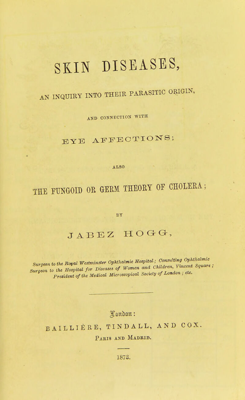 SKIN DISEASES, AN lNQUIire INTO THEIR PARASITIC ORIGIN, AND CONNECTION WITH EYE AFFECTIONS; ALSO THE FUNGOID OR GERM THEORY OF CHOLERA; BY JABEZ II O G- Gr Suraeon to the Royal Westminster Ophthalmic Hospital; Consulting Ophthalmic sT9Z o he Zpitalfor Diseases of Women ana ^n ^ncer* Sq«are; President of the Medical Microscopical Society of London ; etc. BAILLI^RE, TINDALL, AND COX. Paris and Madrid. 1873.