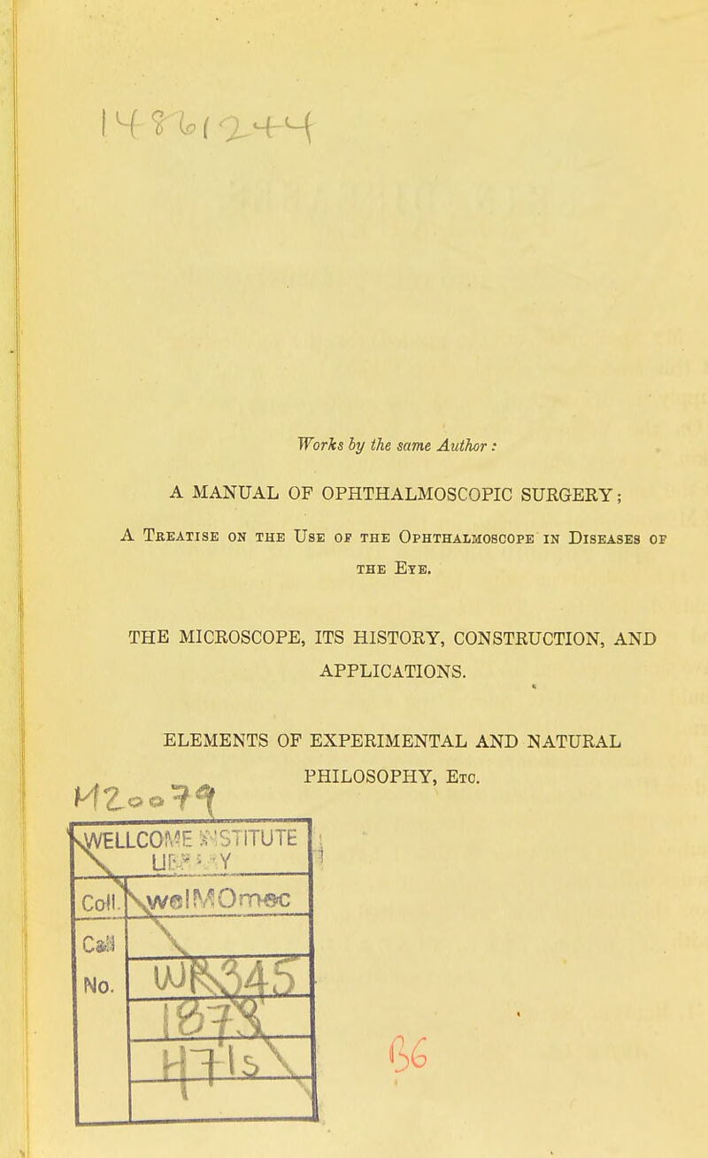 14 Works by the same Author: A MANUAL OF OPHTHALMOSCOPIC SURGERY; A Treatise on the Use of the Ophthalmoscope in Diseases of the Eye. THE MICROSCOPE, ITS HISTORY, CONSTRUCTION, AND APPLICATIONS. ELEMENTS OF EXPERIMENTAL AND NATURAL PHILOSOPHY, Etc. sWELLCOME INSTITUTE X U!;v; Y Coll. No.